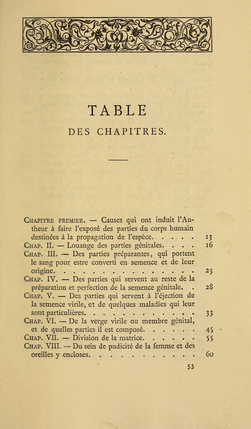 TABLE DES CHAPITRES. Chapitre premier. — Causes qui ont induit l'Au- theur à faire l'exposé des parties du corps ?iumain destinées à la propagation de l'espèce 13 Chap. il — Louange des parties génitales. ... 16 Chap. IIL — Des parties préparantes, qui portent le sang pour estre converti en semence et de leur origine 23 Chap. IV. — Des parties qui servent au reste de la préparation et perfection de la semence génitale. . 28 Chap. V. — Des parties qui servent à l'éjection de la semence virile, et de quelques maladies qui leur sont particulières 33 Chap. VI. — De la verge virile ou membre génital, et de quelles parties il est composé 45 Chap. VIL — Division de la matrice 55 Chap. VIII. — Du sein de pudicité de la femme et des oreilles y encloses 60 53