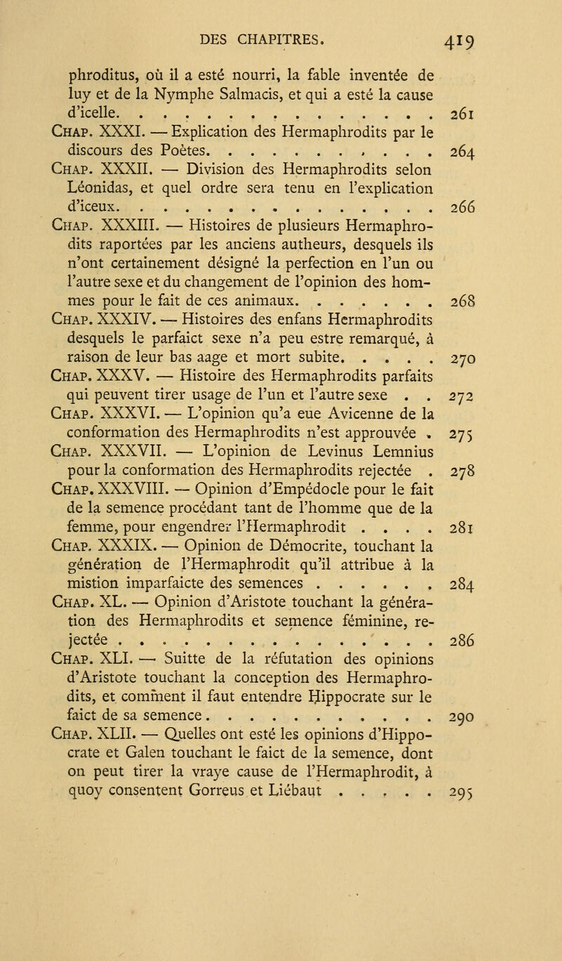phroditus, où il a esté nourri, la fable inventée de luy et de la Nymphe Salmacis, et qui a esté la cause d'icelle 261 Chap. XXXI. — Explication des Hermaphrodits par le discours des Poètes 264 Chap. XXXII. — Division des Hermaphrodits selon Léonidas, et quel ordre sera tenu en l'explication d'iceux 266 Chap. XXXIIL — Histoires de plusieurs Hermaphro- dits raportées par les anciens autheurs, desquels ils n'ont certainement désigné la perfection en l'un ou l'autre sexe et du changement de l'opinion des hom- mes pour le fait de ces animaux 268 Chap. XXXIV. — Histoires des enfans Hermaphrodits desquels le parfaict sexe n'a peu estre remarqué, à raison de leur bas aage et mort subite 270 Chap. XXXV. — Histoire des Hermaphrodits parfaits qui peuvent tirer usage de l'un et l'autre sexe . . 272 Chap. XXXVI. — L'opinion qu'a eue Avicenne de la conformation des Hermaphrodits n'est approuvée , 275 Chap. XXXVII. — L'opinion de Levinus Lemnius pour la conformation des Hermaphrodits rejectée . 278 Chap. XXXVIII. — Opinion d'Empédocle pour le fait de la semence procédant tant de l'homme que de la femme, pour engendrer l'Hermaphrodit .... 281 Chap. XXXIX. — Opinion de Démocrite, touchant la génération de l'Hermaphrodit qu'il attribue à la mistion imparfaicte des semences 284 Chap. XL. — Opinion d'Aristote touchant la généra- tion des Hermaphrodits et semence féminine, re- jectée 286 Chap. XLI. —• Suitte de la réfutation des opinions d'Aristote touchant la conception des Hermaphro- dits, et comment il faut entendre IJippocrate sur le faict de sa semence 290 Chap. XLII. — Quelles ont esté les opinions d'Hippo- crate et Galen touchant le faict de la semence, dont on peut tirer la vraye cause de l'Hermaphrodit, à quoy consentent Gorreus et Liébaut 295
