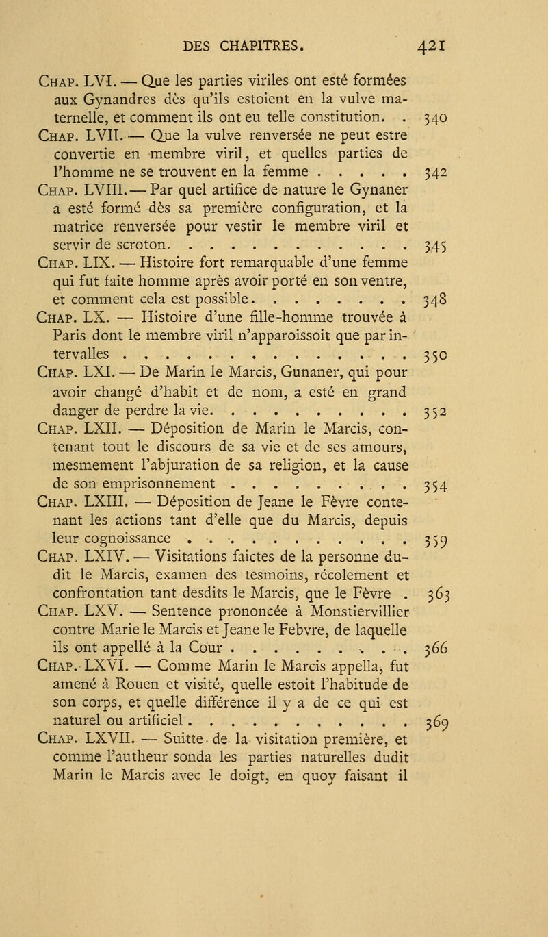 Chap. LVI. — Que les parties viriles ont esté formées aux Gynandres dès qu'ils estoient en la vulve ma- ternelle, et comment ils ont eu telle constitution. . 340 Chap. LVIT. — Que la vulve renversée ne peut estre convertie en membre viril, et quelles parties de l'homme ne se trouvent en la femme 342 Chap. LVIII. — Par quel artifice de nature le Gynaner a esté formé dès sa première configuration, et la matrice renversée pour vestir le membre viril et servir de scroton. 345 Chap. LIX. — Histoire fort remarquable d'une femme qui fut faite homme après avoir porté en son ventre, et comment cela est possible 348 Chap. LX. — Histoire d'une fille-homme trouvée à Paris dont le membre viril n'apparoissoit que par in- tervalles 35c Chap. LXI. •— De Marin le Marcis, Gunaner, qui pour avoir changé d'habit et de nom, a esté en grand danger de perdre la vie 352 Chap. LXII. — Déposition de Marin le Marcis, con- tenant tout le discours de sa vie et de ses amours, mesmement l'abjuration de sa religion, et la cause de son emprisonnement . 354 Chap. LXIII. — Déposition de Jeane le Fèvre conte- nant les actions tant d'elle que du Marcis, depuis leur cognoissance . 359 Chap= LXIV. — Visitations faictes de la personne du- dit le Marcis, examen des tesmoins, récolement et confrontation tant desdits le Marcis, que le Fèvre . 363 Chap. LXV. — Sentence prononcée à Monstiervillier contre Marie le Marcis et Jeane le Febvre, de laquelle ils ont appelle à la Cour ^ . . 366 Chap. LXVI. — Comme Marin le Marcis appella, fut amené à Rouen et visité, quelle estoit l'habitude de son corps, et quelle différence il y a de ce qui est naturel ou artificiel 369 Chap. LXVII. — Suitte- de la Visitation première, et comme l'autheur sonda les parties naturelles dudit Marin le Marcis avec le doigt, en quoy faisant il