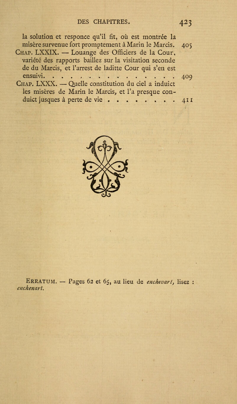 la solution et responce qu'il fit, où est motitrée la misère survenue fort promptement à Marin le Marcis. 405 Chap. LXXIX. — Louange des Officiers de la Cour, variété des rapports baillez sur la Visitation seconde de du Marcis, et l'arrest de laditte Cour qui s'en est ensuivi 409 Chap, LXXX. — Quelle constitution du ciel a induict les misères de Marin le Marcis, et l'a presque con- duict jusques à perte de vie 411 Erratum. — Pages 63 et 65, au lieu de enchcvart, lisez enchenart.