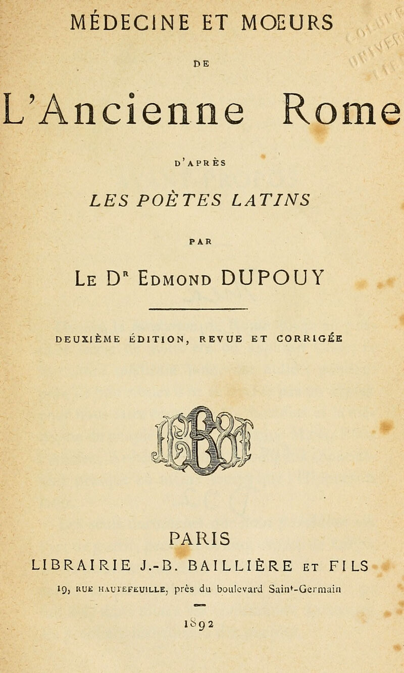 MEDECINE ET MOEURS DE L'Ancienne Rome D APR ES LES POETES LATINS Le Dr Edmond DUPOUY DEUXIÈME ÉDITION, REVUE ET CORRIGEE PARIS LIBRAIRIE J.-B. BAILLIÈRE et FILS 19, rue HAUiEFEUiLLE, près du boulevard Sain*-Germain 1892