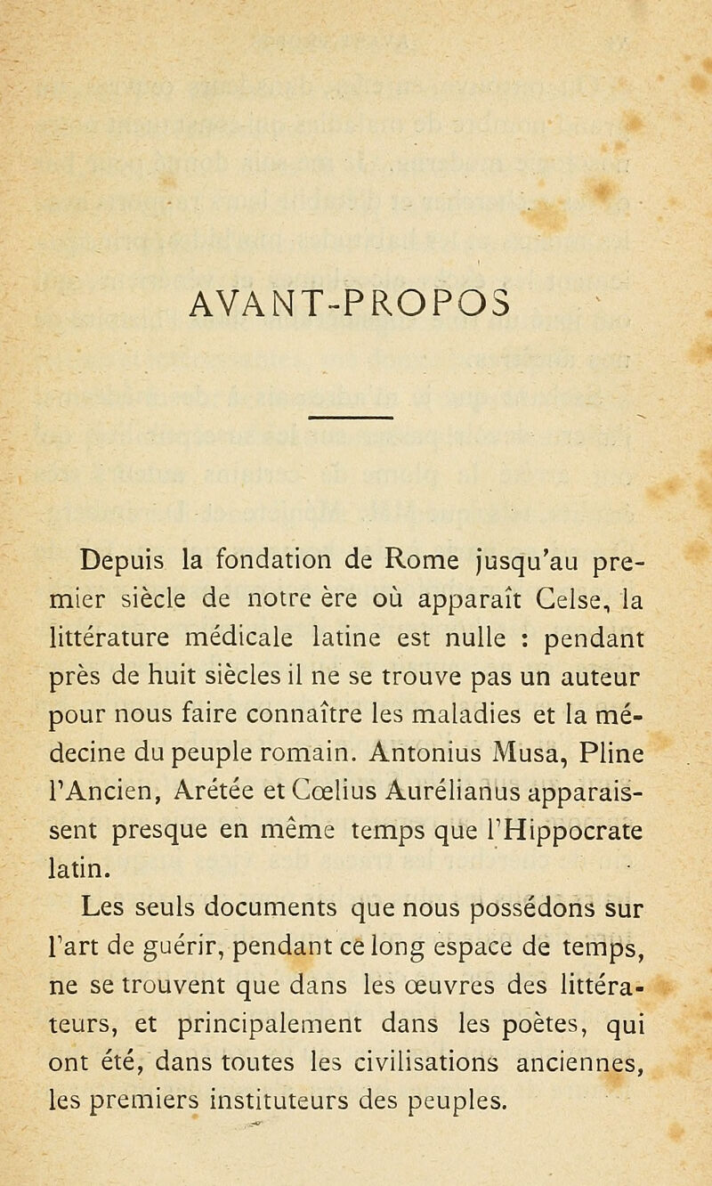 AVANT-PROPOS Depuis la fondation de Rome jusqu'au pre- mier siècle de notre ère où apparaît Celse, la littérature médicale latine est nulle : pendant près de huit siècles il ne se trouve pas un auteur pour nous faire connaître les maladies et la mé- decine du peuple romain. Antonius Musa, Pline l'Ancien, Arétée etCœlius Aurélianus apparais- sent presque en même temps que THippocrate latin. Les seuls documents que nous possédons sur Fart de guérir, pendant ce long espace de temps, ne se trouvent que dans les œuvres des littéra- teurs, et principalement dans les poètes, qui ont été, dans toutes les civilisations anciennes, les premiers instituteurs des peuples.