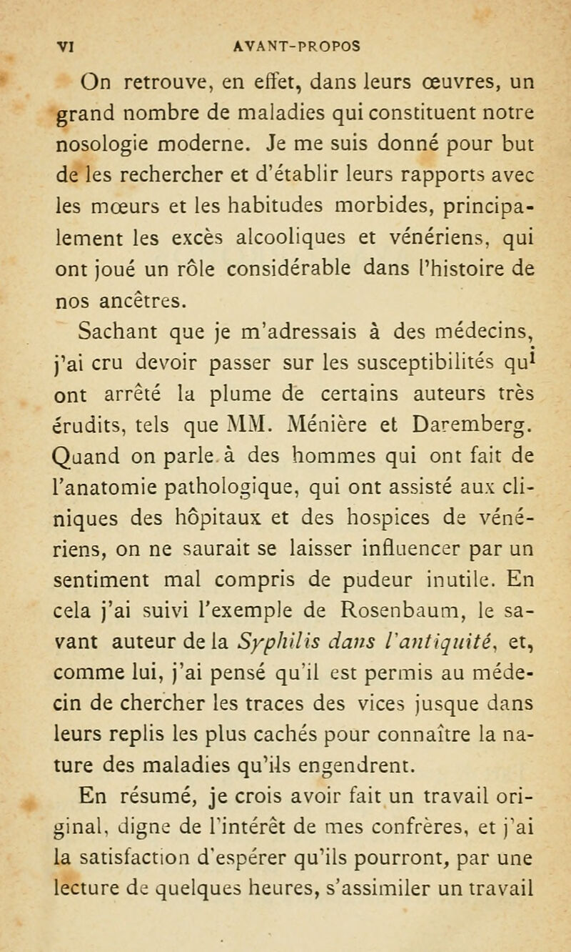 On retrouve, en effet, dans leurs œuvres, un grand nombre de maladies qui constituent notre nosologie moderne. Je me suis donné pour but de les rechercher et d'établir leurs rapports avec les mœurs et les habitudes morbides, principa- lement les excès alcooliques et vénériens, qui ont joué un rôle considérable dans l'histoire de nos ancêtres. Sachant que je m'adressais à des médecins, j'ai cru devoir passer sur les susceptibilités qu1 ont arrêté la plume de certains auteurs très érudits, tels que MM. Ménière et Daremberg. Quand on parle à des hommes qui ont fait de l'anatomie pathologique, qui ont assisté aux cli- niques des hôpitaux et des hospices de véné- riens, on ne saurait se laisser influencer par un sentiment mal compris de pudeur inutile. En cela j'ai suivi l'exemple de Rosenbaum, le sa- vant auteur de la Syphilis dans Vantiquité, et, comme lui, j'ai pensé qu'il est permis au méde- cin de chercher les traces des vices jusque dans leurs replis les plus cachés pour connaître la na- ture des maladies qu'ils engendrent. En résumé, je crois avoir fait un travail ori- ginal, digne de l'intérêt de mes confrères, et j'ai la satisfaction d'espérer qu'ils pourront, par une lecture de quelques heures, s'assimiler un travail