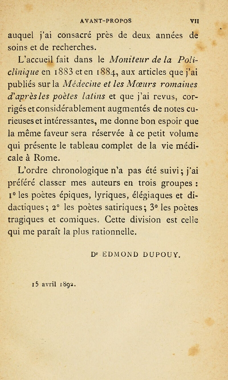 auquel j'ai consacré près de deux années de soins et de recherches. L'accueil fait dans le Moniteur de la Poli- clinique en 1883 et en 1884, aux articles que j'ai publiés sur la Médecine et les Mœurs romaines d'après les poètes latins et que j'ai revus, cor- rigés et considérablement augmentés de notes cu- rieuses et intéressantes, me donne bon espoir que la même faveur sera réservée à ce petit volume qui présente le tableau complet de la vie médi- cale à Rome. L'ordre chronologique n'a pas été suivi; j'ai préféré classer mes auteurs en trois groupes : i° les poètes épiques, lyriques, élégiaques et di- dactiques; 20 les poètes satiriques; 3° les poètes tragiques et comiques. Cette division est celle qui me paraît la plus rationnelle. Dr EDMOND DUPOUY. i5 avril 1892.