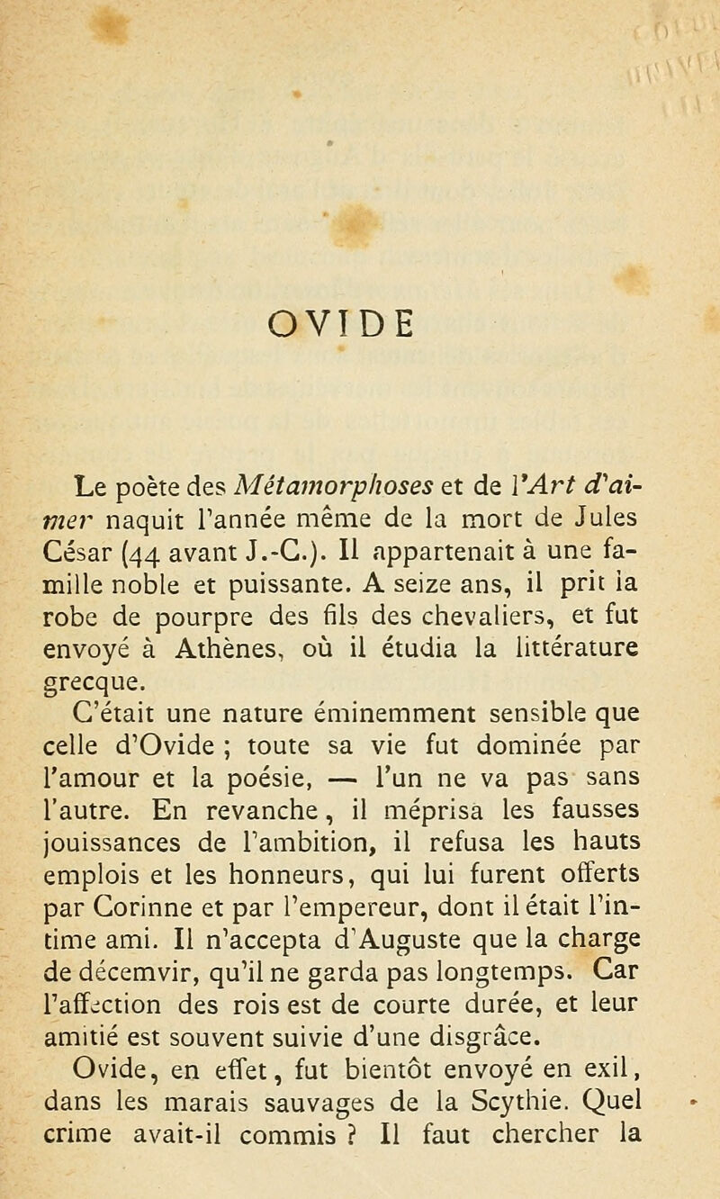 OVIDE Le poète des Métamorphoses et de Y Art d'ai- mer naquit Tannée même de la mort de Jules César (44 avant J.-C). Il appartenait à une fa- mille noble et puissante. A seize ans, il prit ia robe de pourpre des fils des chevaliers, et fut envoyé à Athènes, où il étudia la littérature grecque. C'était une nature éminemment sensible que celle d'Ovide ; toute sa vie fut dominée par l'amour et la poésie, — l'un ne va pas sans l'autre. En revanche, il méprisa les fausses jouissances de l'ambition, il refusa les hauts emplois et les honneurs, qui lui furent offerts par Corinne et par l'empereur, dont il était l'in- time ami. Il n'accepta d'Auguste que la charge de décemvir, qu'il ne garda pas longtemps. Car l'affection des rois est de courte durée, et leur amitié est souvent suivie d'une disgrâce. Ovide, en effet, fut bientôt envoyé en exil, dans les marais sauvages de la Scythie. Quel crime avait-il commis ? Il faut chercher la