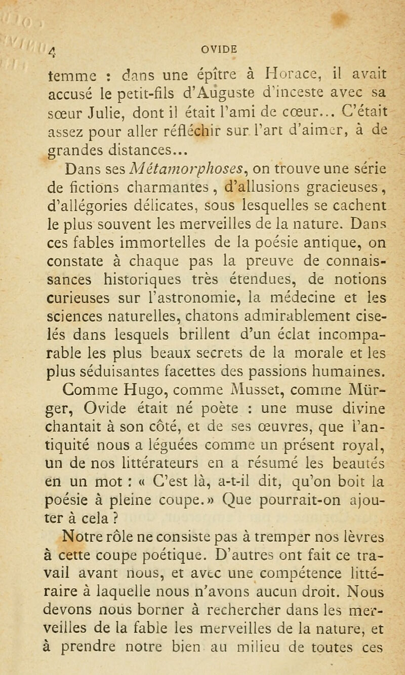 temmc : dans une épître à Horace, il avait accusé le petit-fils d'Auguste d'inceste avec sa sœur Julie, dont il était l'ami de cœur... C'était assez pour aller réfléchir sur l'art d'aimer, à de grandes distances... Dans ses Métamorphoses, on trouve une série de fictions charmantes , d'allusions gracieuses, d'allégories délicates, sous lesquelles se cachent le plus souvent les merveilles de la nature. Dans ces fables immortelles de la poésie antique, on constate à chaque pas la preuve de connais- sances historiques très étendues, de notions curieuses sur l'astronomie, la médecine et les sciences naturelles, chatons admirablement cise- lés dans lesquels brillent d'un éclat incompa- rable les plus beaux secrets de la morale et les plus séduisantes facettes des passions humaines. Gomme Hugo, comme Musset, comme Miïr- ger, Ovide était né poète : une muse divine chantait à son côté, et de ses œuvres, que l'an- tiquité nous a léguées comme un présent royal, un de nos littérateurs en a résumé les beautés en un mot : « C'est là, a-t-il dit, qu'on boit la poésie à pleine coupe.» Que pourrait-on ajou- ter à cela ? Notre rôle ne consiste pas à tremper nos lèvres à cette coupe poétique. D'autres ont fait ce tra- vail avant nous, et avec une compétence litté- raire à laquelle nous n'avons aucun droit. Nous devons nous borner à rechercher dans les mer- veilles de la fable les merveilles de la nature, et à prendre notre bien au milieu de toutes ces