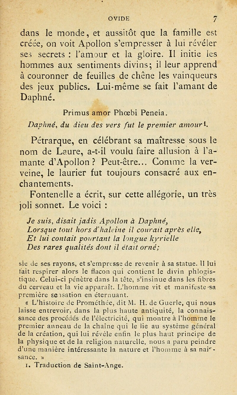 dans le monde, et aussitôt que la famille est créée, on voit Apollon s'empresser à lui révéler ses secrets : l'amour et la gloire. Il initie les hommes aux sentiments divins; il leur apprend à couronner de feuilles de chêne les vainqueurs des jeux publics. Lui-même se fait Pâmant de Daphné. Primus amor Phœbi Peneia. Daphné, du dieu des vers fut le premier amour i. Pétrarque, en célébrant sa maîtresse sous le nom de Laure, a-t-il voulu faire allusion à Ta- mante d'Apollon? Peut-être... Gomme laver- veine, le laurier fut toujours consacré aux en- chantements. Fontenelle a écrit, sur cette allégorie, un très joli sonnet. Le voici : Je suis, disait jadis Apollon à Daphné, Lorsque tout hors d'haleine il courait après ellet Et lui contait pourtant la longue kyrielle Des rares qualités dont il était orné; sie de ses rayons, et s'empresse de revenir à sa statue. Il lui t'ait respirer alors le flacon qui contient le divin phlogis- tique. Celui-ci pénètre dans la tête, s'insinue dans les fibres du cerveau et la vie apparaît. L'homme vit et manifeste-sa première seisation en éternuant. « L'histoire de Prométhée, dit M. H. de Guérie, qui nous laisse entrevoir, dans la plus haute antiquité, la connais- sance des procédés de l'électricité, qui montre à l'homme le premier anneau de la chaîne qui le lie au système général de la création, qui lui révèle enfin le plus haut principe de la physique et de la religion naturelle, nous a paru peindre d'une manière intéressante la nature et l'homme à sa nais- sance. » i. Traduction de Saint-Ange.