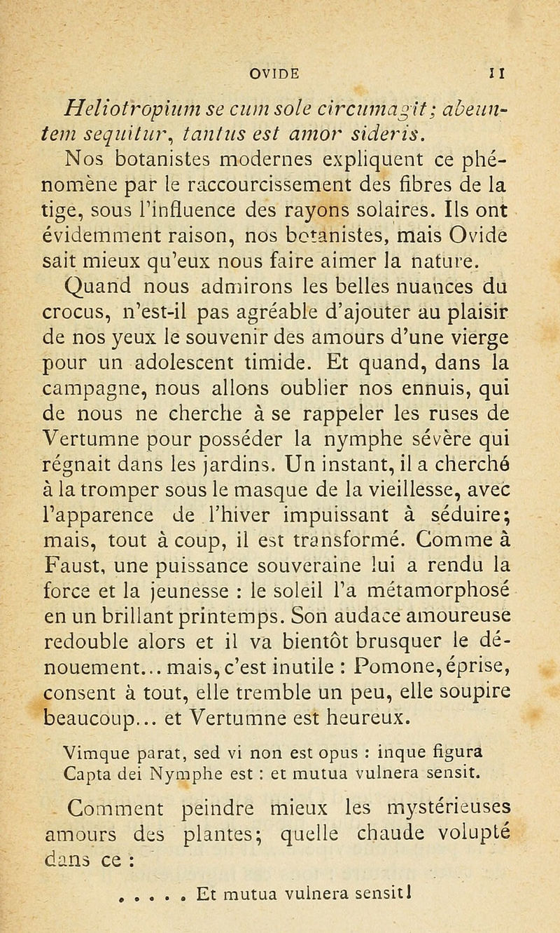 Heliotropium se cum sole circumagit; abeun- teni sequitur, tantus est amor sideris. Nos botanistes modernes expliquent ce phé- nomène par le raccourcissement des fibres de la tige, sous l'influence des rayons solaires. Ils ont évidemment raison, nos botanistes, mais Ovide sait mieux qu'eux nous faire aimer la nature. Quand nous admirons les belles nuances du crocus, n'est-il pas agréable d'ajouter au plaisir de nos yeux le souvenir des amours d'une vierge pour un adolescent timide. Et quand, dans la campagne, nous allons oublier nos ennuis, qui de nous ne cherche à se rappeler les ruses de Vertumne pour posséder la nymphe sévère qui régnait dans les jardins. Un instant, il a cherché à la tromper sous le masque de la vieillesse, avec l'apparence de l'hiver impuissant à séduire; mais, tout à coup, il est transformé. Comme a Faust, une puissance souveraine lui a rendu la force et la jeunesse : le soleil l'a métamorphosé en un brillant printemps. Son audace amoureuse redouble alors et il va bientôt brusquer le dé- nouement. .. mais, c'est inutile : Pomone, éprise, consent à tout, elle tremble un peu, elle soupire beaucoup... et Vertumne est heureux. Vimque parât, sed vi non est opus : inque figura Capta dei Nymphe est : et mutua vulnera sensit. Gomment peindre mieux les mystérieuses amours des plantes; quelle chaude volupté dans ce : ..... Et mutua vulnera sensit 1