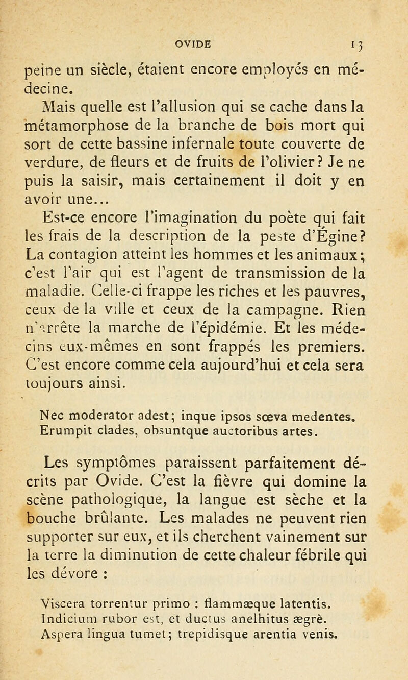 peine un siècle, étaient encore employés en mé- decine. Mais quelle est l'allusion qui se cache dans la métamorphose de la branche de bois mort qui sort de cette bassine infernale toute couverte de verdure, de fleurs et de fruits de l'olivier? Je ne puis la saisir, mais certainement il doit y en avoir une... Est-ce encore l'imagination du poète qui fait les frais de la description de la peste d'Égine? La contagion atteint les hommes et les animaux ; c'est Pair qui est l'agent de transmission de la maladie. Celle-ci frappe les riches et les pauvres, ceux de la ville et ceux de la campagne. Rien rf arrête la marche de l'épidémie. Et les méde- cins eux-mêmes en sont frappés les premiers. C'est encore comme cela aujourd'hui et cela sera toujours ainsi. Nec moderator adest; inque ipsos sœva medentes. Erumpit clades, obsuntque auctoribus artes. Les symptômes paraissent parfaitement dé- crits par Ovide. C'est la fièvre qui domine la scène pathologique, la langue est sèche et la bouche brûlante. Les malades ne peuvent rien supporter sur eux, et ils cherchent vainement sur la terre la diminution de cette chaleur fébrile qui les dévore : Viscera torrentur primo : flammaaque latentis. Indicium rubor est, et ductus anelhitus œgrè. Aspera lingua tumet; trepidisque arentia venis.