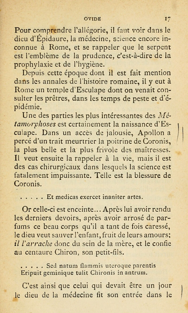 Pour comprendre l'allégorie, il faut voir dans le dieu d'Epidaure, la médecine, science encore in- connue à Rome, et se rappeler que le serpent est l'emblème de la prudence, c'est-à-dire de la prophylaxie et de l'hygiène. Depuis cette époque dont il est fait mention dans les annales de l'histoire romaine, il y eut à Rome un temple d'Esculape dont on venait con- sulter les prêtres, dans les temps de peste et d'é- pidémie. Une des parties les plus intéressantes des Mé- tamorphoses est certainement la naissance d'Es- culape. Dans un accès de jalousie, Apollon a percé d'un trait meurtrier la poitrine de Goronis, la plus belle et la plus frivole des maîtresses. Il veut ensuite la rappeler à la vie, mais il est des cas chirurgicaux dans lesquels la science est fatalement impuissante. Telle est la blessure de Coronis. Et medicas exercet inaniter artes. Or celle-ci est enceinte... Après lui avoir rendu les derniers devoirs, après avoir arrosé de par- fums ce beau corps qu'il a tant de fois caressé, le dieu veut sauver l'enfant, fruit de leurs amours; il l'arrache donc du sein de la mère, et le confie au centaure Ghiron, son petit-fils. Sed natum flammis uteroque parentis Eripuit geminique tulit Chironis in antrum. C'est ainsi que celui qui devait être un jour le dieu de la médecine fit son entrée dans le