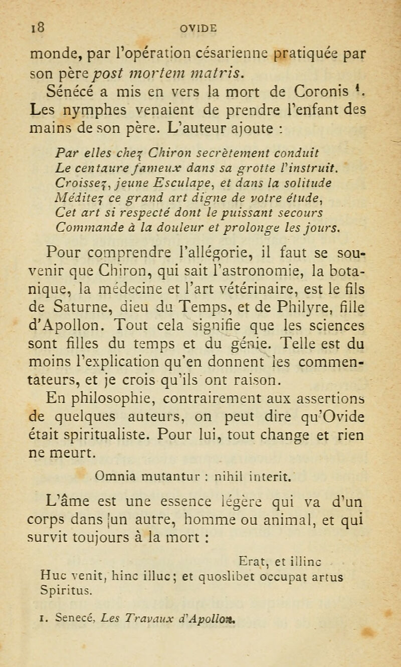 monde, par l'opération césarienne pratiquée par son pbrzpost mortem matris. Sénécé a mis en vers la mort de Coronis 4. Les nymphes venaient de prendre l'enfant des mains de son père. L'auteur ajoute : Par elles chef Chiron secrètement conduit Le centaure fameux dans sa grotte V instruit. Croisse?, jeune Esculape, et dans la solitude Médite? ce grand art digne de votre étude, Cet art si respecté dont le puissant secours Commande à la douleur et prolonge les jours. Pour comprendre l'allégorie, il faut se sou- venir que Chiron, qui sait l'astronomie, la bota- nique, la médecine et l'art vétérinaire, est le fils de Saturne, dieu du Temps, et de Philyre, fille d'Apollon. Tout cela signifie que les sciences sont filles du temps et du génie. Telle est du moins l'explication qu'en donnent les commen- tateurs, et je crois qu'ils ont raison. En philosophie, contrairement aux assertions de quelques auteurs, on peut dire qu'Ovide était spiritualiste. Pour lui, tout change et rien ne meurt. Omnia mutantur : nihil interit. L'âme est une essence légère qui va d'un corps dans [un autre, homme ou animal, et qui survit toujours à la mort : Erat, et illinc Hue venit, hinc illuc; et quoslibet occupât artus Spiritus. i. Senecé, Les Travaux d'Apollon.