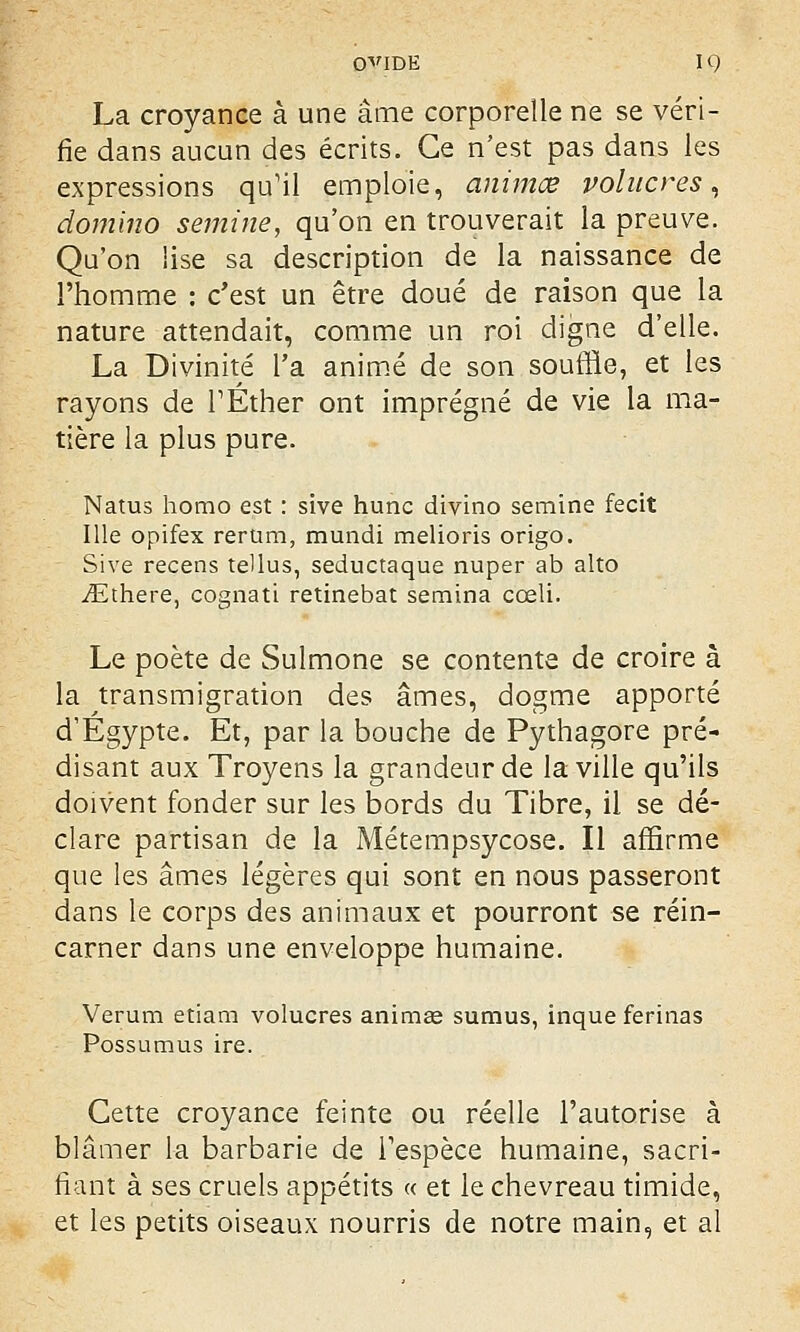 La croyance à une âme corporelle ne se véri- fie dans aucun des écrits. Ce n'est pas dans les expressions qu'il emploie, animœ volucres, domino semine, qu'on en trouverait la preuve. Qu'on lise sa description de la naissance de l'homme : c'est un être doué de raison que la nature attendait, comme un roi digne d'elle. La Divinité l'a animé de son souffle, et les rayons de TÉther ont imprégné de vie la ma- tière la plus pure. Natus homo est : sive hune divino semine fecit Me opifex rerum, mundi melioris origo. Sive recens tellus, seductaque nuper ab alto iEthere, cognati retinebat semina cœli. Le poète de Sulmone se contente de croire à la transmigration des âmes, dogme apporté d'Egypte. Et, par la bouche de Pythagore pré- disant aux Troyens la grandeur de la ville qu'ils doivent fonder sur les bords du Tibre, il se dé- clare partisan de la Métempsycose. Il affirme que les âmes légères qui sont en nous passeront dans le corps des animaux et pourront se réin- carner dans une enveloppe humaine. Verum etiam volucres animas sumus, inque ferinas Possumus ire. Cette croyance feinte ou réelle l'autorise à blâmer la barbarie de l'espèce humaine, sacri- fiant à ses cruels appétits « et le chevreau timide, et les petits oiseaux nourris de notre main, et al