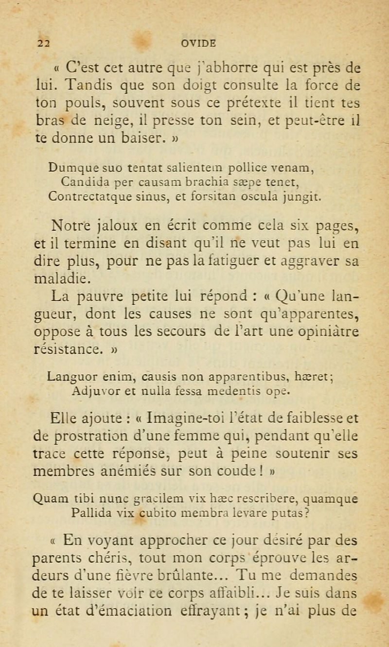 « Cest cet autre que j'abhorre qui est près de lui. Tandis que son doigt consulte la force de ton pouls, souvent sous ce prétexte il tient tes bras de neige, il presse ton sein, et peut-être il te donne un baiser. » Dumquesuo tentât salientem pollice venam, Candida per causam brachia saepe tenet, Contrectatque sinus, et forsitan oscula jungit. Notre jaloux en écrit comme cela six pages, et il termine en disant qu'il ne veut pas lui en dire plus, pour ne pas la fatiguer et aggraver sa maladie. La pauvre petite lui répond : « Qu'une lan- gueur, dont les causes ne sont qu'apparentes, oppose à tous les secours de l'art une opiniâtre résistance. » Languor enim, causis non apparentibus, hasret; Adjuvor et nulla fessa medentis ope. Elle ajoute : « Imagine-toi l'état de faiblesse et de prostration d'une femme qui, pendant qu'elle trace cette réponse, peut à peine soutenir ses membres anémiés sur son coude ! » Quam tibi nunc gracilem vix haec rescribere, quamque Pallida vix cubito membra levare putas? « En voyant approcher ce jour désiré par des parents chéris, tout mon corps éprouve les ar- deurs d'une fièvre brûlante... Tu me demandes de te laisser voir ce corps affaibli... Je suis dans un état d'émaciation effrayant; je n'ai plus de