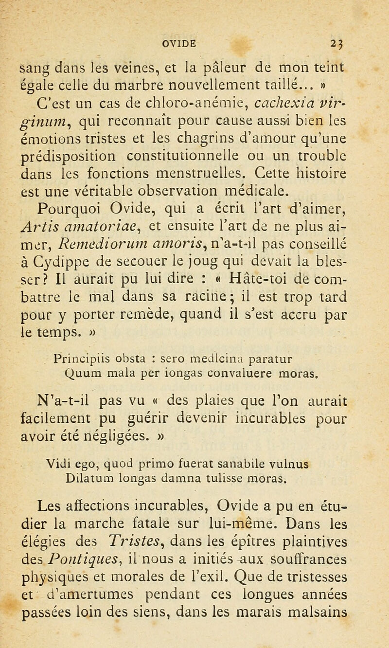 sang dans les veines, et la pâleur de mon teint égale celle du marbre nouvellement taillé... » C'est un cas de chloro-anémie, cachexia vir- ginum, qui reconnaît pour cause aussi bien les émotions tristes et les chagrins d'amour qu'une prédisposition constitutionnelle ou un trouble dans les fonctions menstruelles. Cette histoire est une véritable observation médicale. Pourquoi Ovide, qui a écrit l'art d'aimer, Artis amatoriae, et ensuite l'art de ne plus ai- mer, Remediorum amoris, n'a-t-il pas conseillé à Cydippe de secouer le joug qui devait la bles- ser? Il aurait pu lui dire : « Hâte-toi de com- battre le mal dans sa racine ; il est trop tard pour y porter remède, quand il s'est accru par le temps. » Principiis obsta : sero medlcina paratur Quum mala per iongas convaluere moras. N'a-t-il pas vu « des plaies que Ton aurait facilement pu guérir devenir incurables pour avoir été négligées. » Vidi ego, quod primo fuerat sanabile vulnus Dilatum Iongas damna tulisse moras. Les affections incurables, Ovide a pu en étu- dier la marche fatale sur lui-même. Dans les élégies des Tristes, dans les épîtres plaintives des Pontiques, il nous a initiés .aux souffrances physiques et morales de l'exil. Que de tristesses et d'amertumes pendant ces longues années passées loin des siens, dans les marais malsains