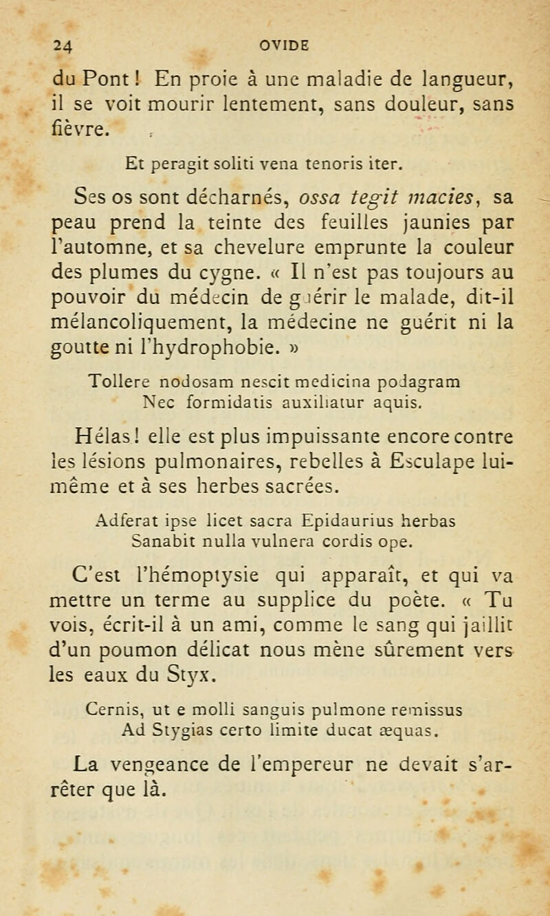 du Pont ! En proie à une maladie de langueur, il se voit mourir lentement, sans douleur, sans fièvre. Et peragit soliti vena tenoris iter. Ses os sont décharnés, ossa tesrit maries, sa peau prend la teinte des feuilles jaunies par l'automne, et sa chevelure emprunte la couleur des plumes du cygne. « Il n'est pas toujours au pouvoir du médecin de guérir le malade, dit-il mélancoliquement, la médecine ne guérit ni la goutte ni l'hydrophobie. » Tollere nodosam nescit medicina poJagram Nec formidatis auxiliatur aquis. Hélas ! elle est plus impuissante encore contre les lésions pulmonaires, rebelles à Esculape lui- même et à ses herbes sacrées. Adferat ipse licet sacra Epidaurius herbas Sanabit nulla vulnera cordis ope. C'est l'hémoptysie qui apparaît, et qui va mettre un terme au supplice du poète. « Tu vois, écrit-il à un ami, comme le sang qui jaillit d'un poumon délicat nous mène sûrement vers les eaux du Styx. Cernis, ut e molli sanguis pulmone remissus Ad Stygias certo limite ducat œquas. La vengeance de l'empereur ne devait s'ar- rêter que là.