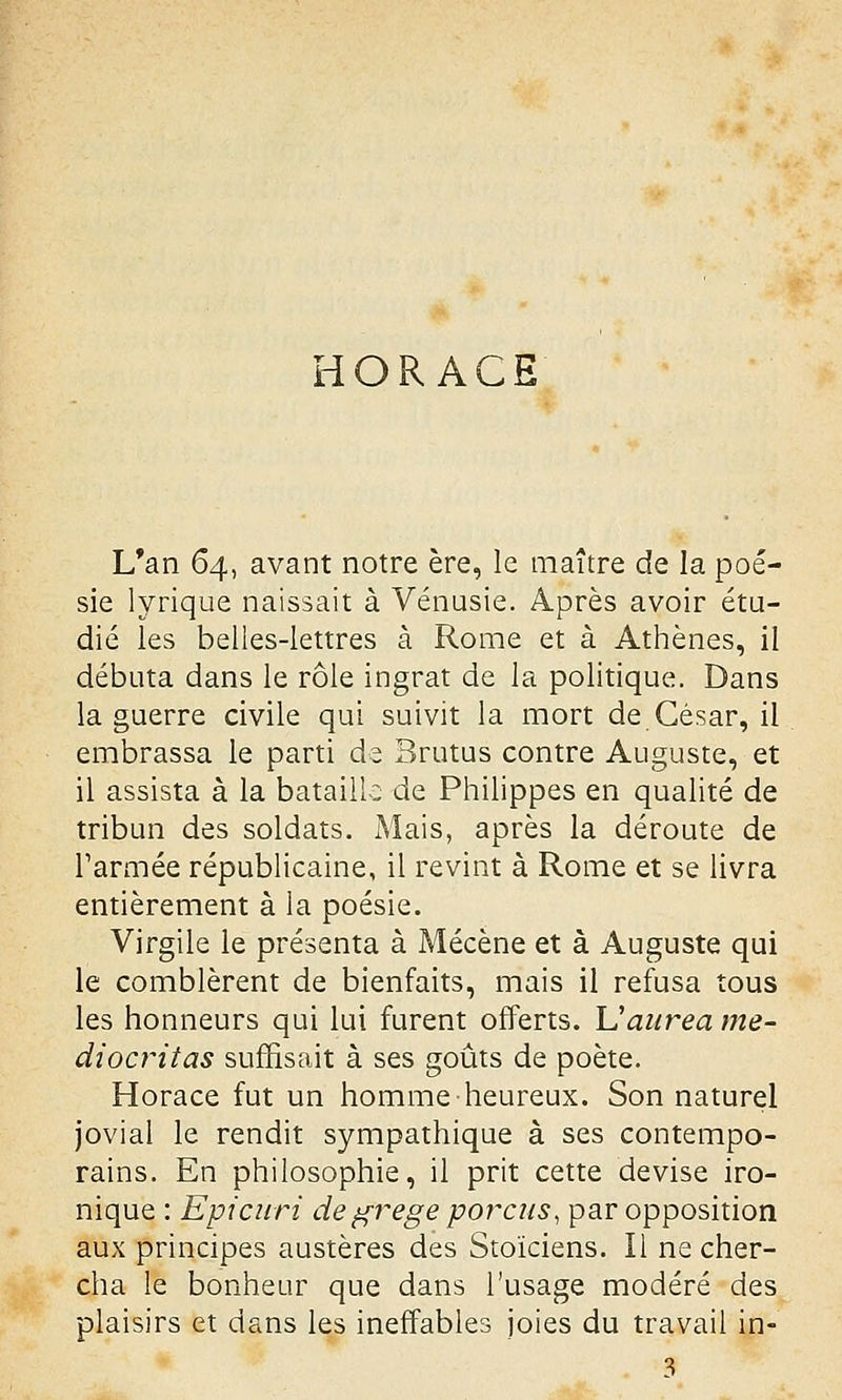 HORACE L*an 64, avant notre ère, le maître de la poé- sie lyrique naissait à Vénusie. Après avoir étu- dié les belles-lettres à Rome et à Athènes, il débuta dans le rôle ingrat de la politique. Dans la guerre civile qui suivit la mort de César, il embrassa le parti de Brutus contre Auguste, et il assista à la bataille de Philippes en qualité de tribun des soldats. Mais, après la déroute de Tarmée républicaine, il revint à Rome et se livra entièrement à la poésie. Virgile le présenta à Mécène et à Auguste qui le comblèrent de bienfaits, mais il refusa tous les honneurs qui lui furent offerts. Uaurea me- diocritas suffisait à ses goûts de poète. Horace fut un homme heureux. Son naturel jovial le rendit sympathique à ses contempo- rains. En philosophie, il prit cette devise iro- nique : Epicuri degrege porcus, par opposition aux principes austères des Stoïciens. Il ne cher- cha le bonheur que dans l'usage modéré des plaisirs et dans les ineffables joies du travail in- 3