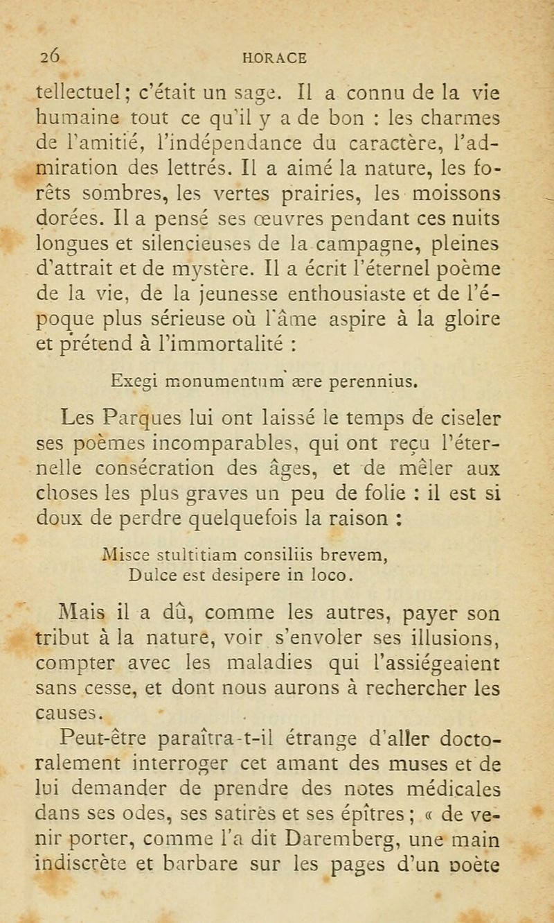 tellectuel; c'était un sage. Il a connu de la vie humaine tout ce qu'il y a de bon : les charmes de l'amitié, l'indépendance du caractère, l'ad- miration des lettrés. Il a aimé la nature, les fo- rêts sombres, les vertes prairies, les moissons dorées. Il a pensé ses œuvres pendant ces nuits longues et silencieuses de la campagne, pleines d'attrait et de mystère. Il a écrit l'éternel poème de la vie, de la jeunesse enthousiaste et de l'é- poque plus sérieuse où l'âme aspire à la gloire et prétend à l'immortalité : Exegi monumentum eere perennius. Les Parques lui ont laissé le temps de ciseler ses poèmes incomparables, qui ont reçu l'éter- nelle consécration des âges, et de mêler aux choses les plus graves un peu de folie : il est si doux de perdre quelquefois la raison : Misce stultitiam consiliis brevem, Dulce est desipere in loco. Mais il a dû, comme les autres, payer son tribut à la nature, voir s'envoler ses illusions, compter avec les maladies qui l'assiégeaient sans cesse, et dont nous aurons à rechercher les causes. Peut-être paraîtra-t-il étrange d'aller docto- ralement interroger cet amant des muses et de lui demander de prendre des notes médicales dans ses odes, ses satires et ses épîtres ; « de ve- nir porter, comme l'a dit Daremberg, une main indiscrète et barbare sur les pages d'un *ooète