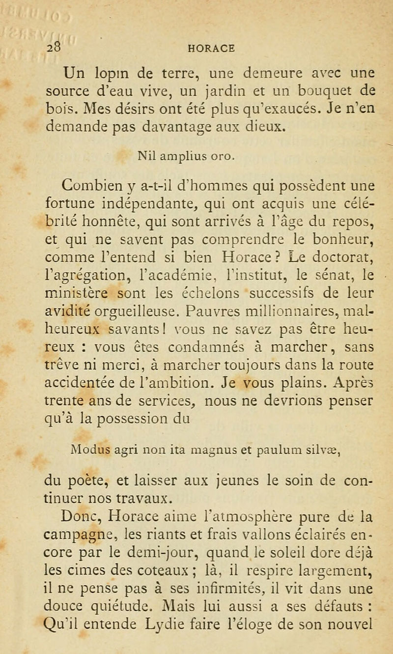 Un lopin de terre, une demeure avec une source d'eau vive, un jardin et un bouquet de bois. Mes désirs ont été plus qu'exaucés. Je n'en demande pas davantage aux dieux. Nil amplius oro. Combien y a-t-il d'hommes qui possèdent une fortune indépendante, qui ont acquis une célé- brité honnête, qui sont arrivés à l'âge du repos, et qui ne savent pas comprendre le bonheur, comme l'entend si bien Horace ? Le doctorat, l'agrégation, l'académie, l'institut, le sénat, le ministère sont les échelons successifs de leur avidité orgueilleuse. Pauvres millionnaires, mal- heureux savants ! vous ne savez pas être heu- reux : vous êtes condamnés à marcher, sans trêve ni merci, à marcher toujours dans la route accidentée de l'ambition. Je vous plains. Après trente ans de services, nous ne devrions penser qu'à la possession du Modus agri non ita magnus et paulum silvœ, du poète, et laisser aux jeunes le soin de con- tinuer nos travaux. Donc, Horace aime l'atmosphère pure de la campagne, les riants et frais vallons éclairés en- core par le demi-jour, quand le soleil dore déjà les cimes des coteaux ; là, il respire largement, il ne pense pas à ses infirmités, il vit dans une douce quiétude. Mais lui aussi a ses défauts : Qu'il entende Lydie faire l'éloge de son nouvel