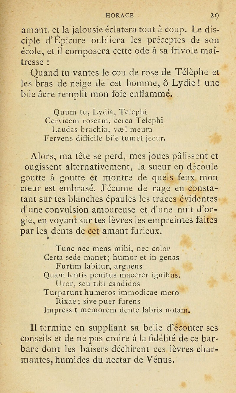 amant, et la jalousie éclatera tout à coup. Le dis- ciple d'Épicure oubliera les préceptes dz son école, et il composera cette ode à sa frivole maî- tresse : Quand tu vantes le cou de rose de Télèphe et les bras de neige de cet homme, ô Lydie ! une bile acre remnlit mon foie enflammé. Quum tu, Lydia, Telephi Cervicem roseam, cerea Telephi Laudas brachia, \ae! meura Fervens difficile bile tumet jecur. Alors, ma tête se perd, mes joues pâlissent et ougissent alternativement, la sueur en découle goutte à goutte et montre de quels feux mon cœur est embrasé. J'écume de rage en consta- tant sur tes blanches épaules les traces évidentes d'une convulsion amoureuse et d'une nuit d'or- gie, en voyant sur tes lèvres les empreintes faites par les dents de cet amant furieux. Tune nec mens mihi, nec color Certa sede manet; humor et in gênas Furtim labitur, arguens Quam lentis penitus macérer ignibus. Uror, seu tibi candidos Turparunt numéros immodicae mero Rixae ; sive puer furens Impressit memorem dente labris notam. Il termine en suppliant sa belle d'écouter ses conseils et de ne pas croire à la fidélité de ce bar- bare dont les baisers déchirent ces lèvres char- mantes, humides du nectar de Vénus.