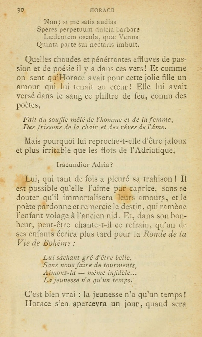 Non; si me satis audias Speres perpetuum dulcia barbare LceJentem oscula. quœ Venus Quinta parte sui nectaris imbuit. Quelles chaudes et pénétrantes effluves de pas- sion et de poésie il y a dans ces vers ! Et comme on sent qu'Horace avait pour cette jolie fille un amour qui lui tenait au cœur ! Elle lui avait versé dans le sang ce philtre de feu, connu des poètes, Fait du souffle mêlé de l'homme et de la femme, Des frissons de la chair et des rêves de l'âme. Mais pourquoi lui reproche-t-elle d'être jaloux et plus irritable que les flots de l'Adriatique, Iracundior Adria? Lui, qui tant de fois a pleuré sa trahison ! Il est possible qu'elle l'aime par caprice, sans se douter qu'il immortalisera leurs amours, et le poète pardonne et remercie le destin, qui ramène l'enfant volage à l'ancien nid. Et, dans son bon- heur, peut-être chante-t-il ce refrain, qu'un de ses enfants écrira plus tard pour la Ronde de la Vie de Bohêm? : Lui sachant gré d'être belle, Sans nous faire de tourments, Aimons-la — même infidèle... La jeunesse n'a qu'un temps. C'est bien vrai : la jeunesse n'a qu'un temps ! Horace s'en apercevra un jour, quand sera
