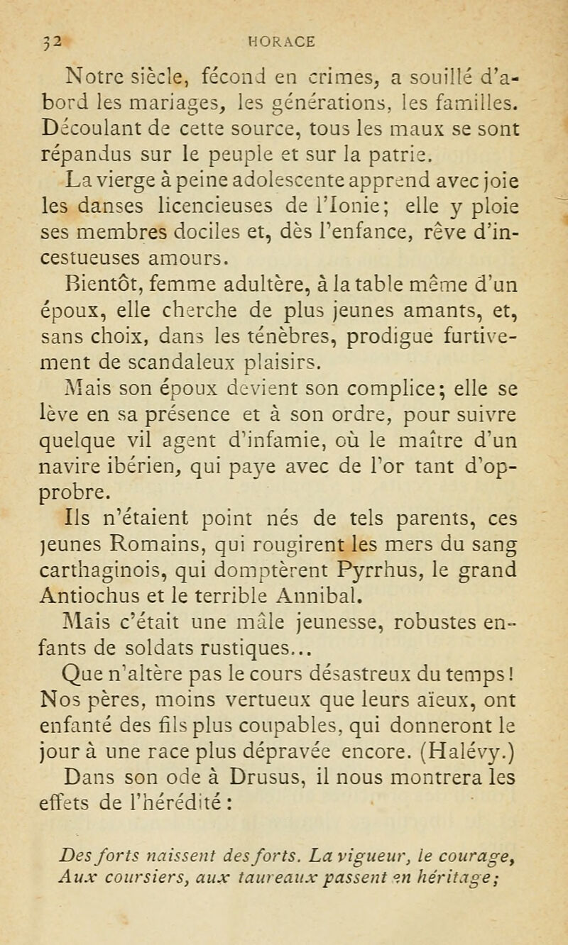 Notre siècle, fécond en crimes, a souillé d'a- bord les mariages, les générations, les familles. Découlant de cette source, tous les maux se sont répandus sur le peuple et sur la patrie, La vierge à peine adolescente apprend avec joie les danses licencieuses de l'Ionie; elle y ploie ses membres dociles et, dès l'enfance, rêve d'in- cestueuses amours. Bientôt, femme adultère, à la table même d'un époux, elle cherche de plus jeunes amants, et, sans choix, dans les ténèbres, prodigue furtive- ment de scandaleux plaisirs. Mais son époux devient son complice; elle se lève en sa présence et à son ordre, pour suivre quelque vil agent d'infamie, où le maître d'un navire ibérien, qui pa}^e avec de l'or tant d'op- probre. Ils n'étaient point nés de tels parents, ces jeunes Romains, qui rougirent les mers du sang carthaginois, qui domptèrent Pyrrhus, le grand Antiochus et le terrible Annibal. Mais c'était une mâle jeunesse, robustes en- fants de soldats rustiques... Que n'altère pas le cours désastreux du temps ! Nos pères, moins vertueux que leurs aïeux, ont enfanté des fils plus coupables, qui donneront le jour à une race plus dépravée encore. (Halévy.) Dans son ode à Drusus, il nous montrera les effets de l'hérédité : Des forts naissent des forts. La vigueur, le courage, Aux coursiers, aux taureaux passent °.n héritage;