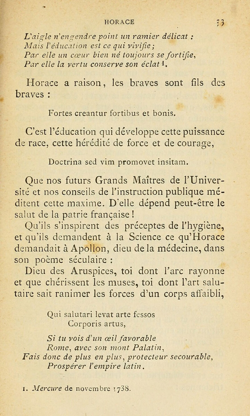 L'aigle n'engendre point un ramier délicat : Mais Véducation est ce qui vivifie ; Par elle un cœur bien né toujours se fortifie, Par elle la vertu conserve son éclat i. Horace a raison, les braves sont fils des braves : Fortes creantur fortibus et bonis. C'est l'éducation qui développe cette puissance de race, cette hérédité de force et de courage, Doctrina sed vim promovet insitam. Que nos futurs Grands Maîtres de l'Univer- sité et nos conseils de l'instruction publique mé- ditent cette maxime. D'elle dépend peut-être le salut de la patrie française ! Qu'ils s'inspirent des préceptes de l'hygiène, et qu'ils demandent à la Science ce qu'Horace demandait à Apollon, dieu de la médecine, dans son poème séculaire : Dieu des Aruspices, toi dont l'arc rayonne et que chérissent les muses, toi dont l'art salu- taire sait ranimer les forces d'un corps affaibli, Qui salutari levât arte fessos Corporis artus, Si tu vois d'un œil favorable Rome, avec son mont Palatin, Fais donc de plus en plus, protecteur secourable, Prospérer l'empire latin.