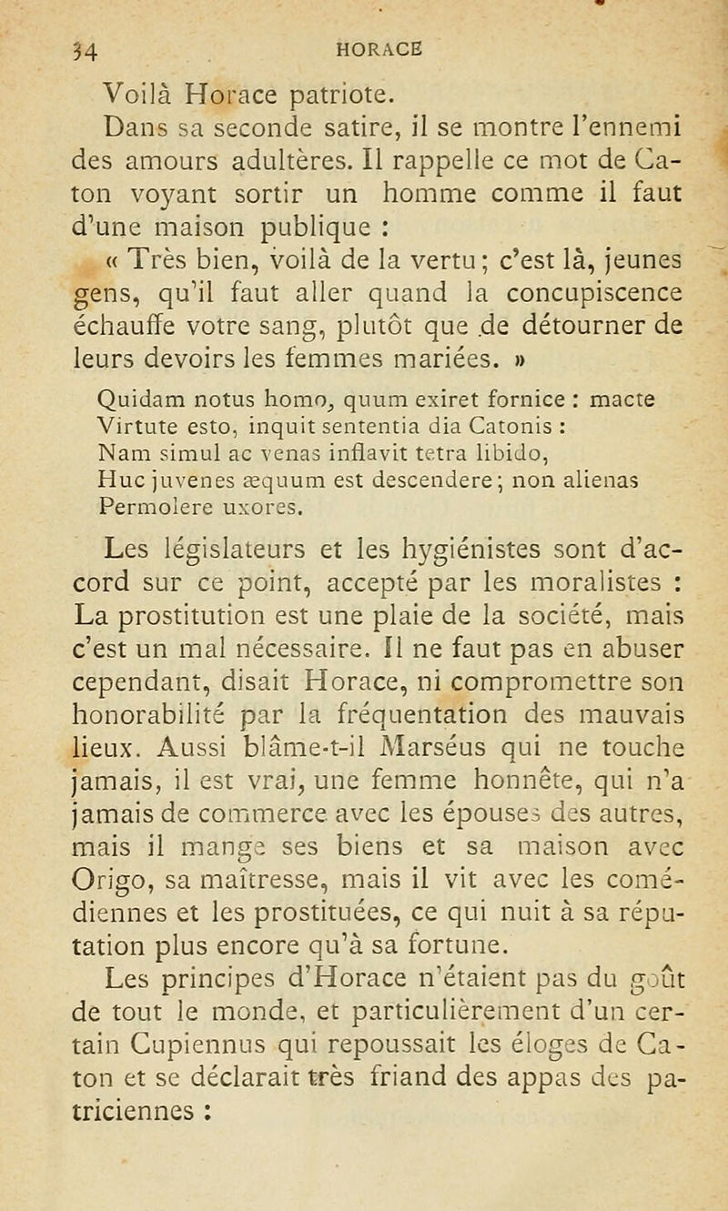 Voilà Horace patriote. Dans sa seconde satire, il se montre l'ennemi des amours adultères. Il rappelle ce mot de Ca- ton voyant sortir un homme comme il faut d'une maison publique : « Très bien, voilà de la vertu; c'est là, jeunes gens, qu'il faut aller quand la concupiscence échauffe votre sang, plutôt que .de détourner de leurs devoirs les femmes mariées. » Quidam notus homo^ quum exiret fornice : macte Virtute esto, inquit sententia dia Catonis : Nam simul ac venas inflavit tetra libido, Hue juvenes œquura est descendere; non aliénas Permolere uxores. Les législateurs et les hygiénistes sont d'ac- cord sur ce point, accepté par les moralistes : La prostitution est une plaie de la société, mais c'est un mal nécessaire. Il ne faut pas en abuser cependant, disait Horace, ni compromettre son honorabilité par la fréquentation des mauvais lieux. Aussi blâme-t-il Marséus qui ne touche jamais, il est vrai, une femme honnête, qui n'a jamais de commerce avec les épouses des autres, mais il mange ses biens et sa maison avec Origo, sa maîtresse, mais il vit avec les comé- diennes et les prostituées, ce qui nuit à sa répu- tation plus encore qu'à sa fortune. Les principes d'Horace n'étaient pas du goût de tout le monde, et particulièrement d'un cer- tain Gupiennus qui repoussait les éloges de Ca- ton et se déclarait très friand des appas des pa- triciennes :