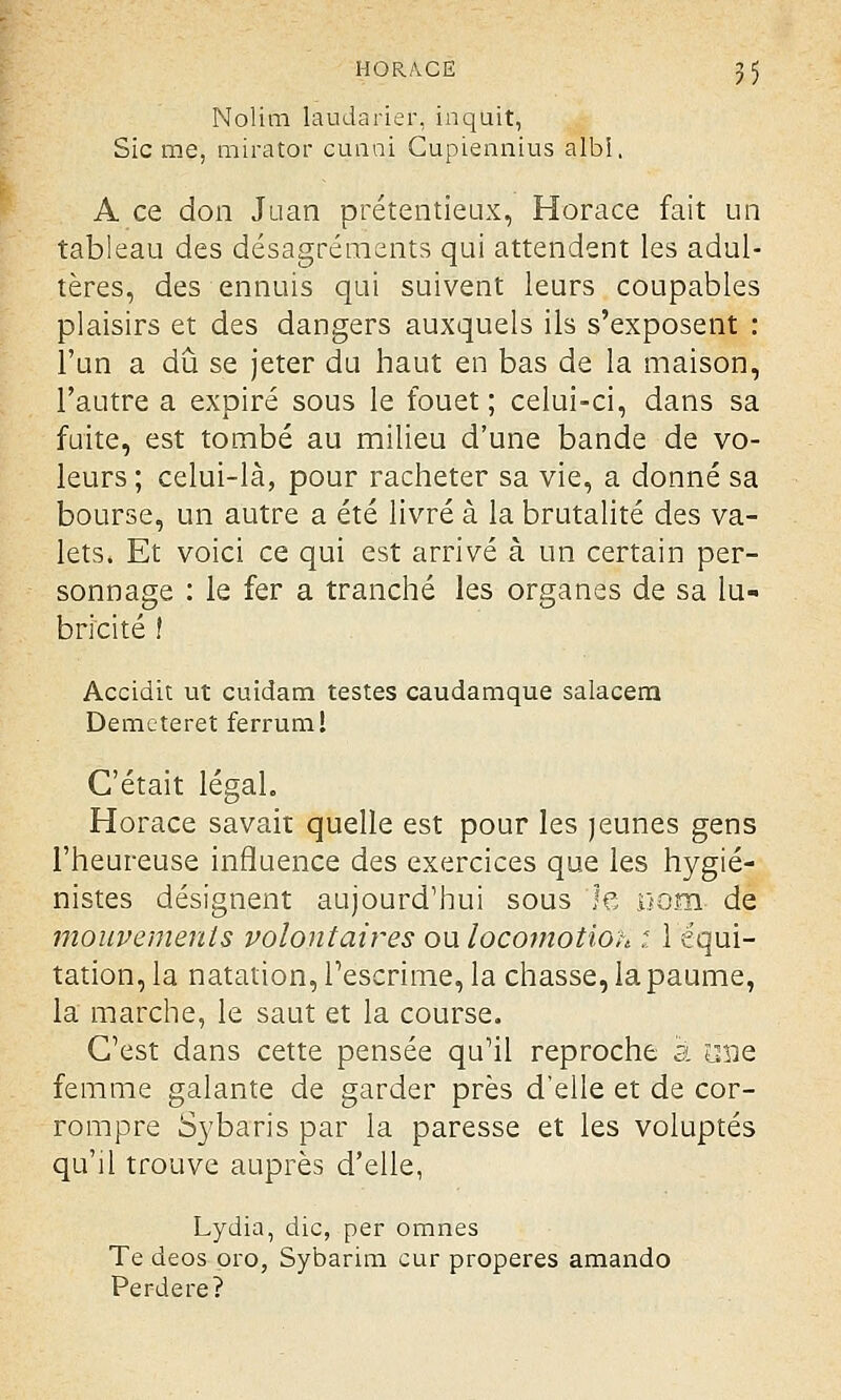 Nolim laudarier, inquit, Sic me, mirator cunni Cupiennius albi, A ce don Juan prétentieux, Horace fait un tableau des désagréments qui attendent les adul- tères, des ennuis qui suivent leurs coupables plaisirs et des dangers auxquels ils s'exposent : l'un a dû se jeter du haut en bas de la maison, l'autre a expiré sous le fouet; celui-ci, dans sa fuite, est tombé au milieu d'une bande de vo- leurs ; celui-là, pour racheter sa vie, a donné sa bourse, un autre a été livré à la brutalité des va- lets. Et voici ce qui est arrivé à un certain per- sonnage : le fer a tranché les organes de sa lu- bricité ! Accidit ut cuidam testes caudamque salacera Demcteret ferrum! C'était légal. Horace savait quelle est pour les jeunes gens l'heureuse influence des exercices que les hygié- nistes désignent aujourd'hui sous le .oom de mouvements volontaires ou locomotion : l'équi- tation, la natation, l'escrime, la chasse, la paume, la marche, le saut et la course. C'est dans cette pensée qu'il reproche a mie femme galante de garder près d'elle et de cor- rompre Sybaris par la paresse et les voluptés qu'il trouve auprès d'elle, Lydia, die, per omnes Te deos pro, Sybarim cur properes amando Perdere?