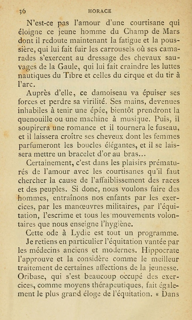 N'est-ce pas l'amour d'une courtisane qui éloigne ce jeune homme du Champ de Mars dont il redoute maintenant la fatigue et la pous- sière, qui lui fait fuir les carrousels où ses cama- rades s'exercent au dressage des chevaux sau- vages de la Gaule, qui lui fait craindre les luttes nautiques du Tibre et celles du cirque et du tir à l'arc. Auprès d'elle, ce damoiseau va épuiser ses forces et perdre sa virilité. Ses mains, devenues inhabiles à tenir une épée, bientôt prendront la quenouille ou une machine à musique. Puis, il soupirera une romance et il tournera le fuseau, et il laissera croître ses cheveux dont les femmes parfumeront les boucles élégantes, et il se lais- sera mettre un bracelet d'or au bras... Certainement, c'est dans les plaisirs prématu- rés de l'amour avec les courtisanes qu'il faut chercher la cause de l'affaiblissement des races et des peuples. Si donc, nous voulons faire des hommes, entraînons nos enfants par les exer- cices, par les manœuvres militaires, par l'équi- tation, l'escrime et tous les mouvements volon- taires que nous enseigne l'hygiène. Cette ode à Lydie est tout un programme. Je retiens en particulier l'équitation vantée par les médecins anciens et modernes. Hippocrate l'approuve et la considère comme le meilleur traitement de certaines affections de la jeunesse. Oribase, qui s'est beaucoup occupé des exer- cices, comme moyens thérapeutiques, Fait égale- ment le plus grand éloge de l'équitation. « Dans