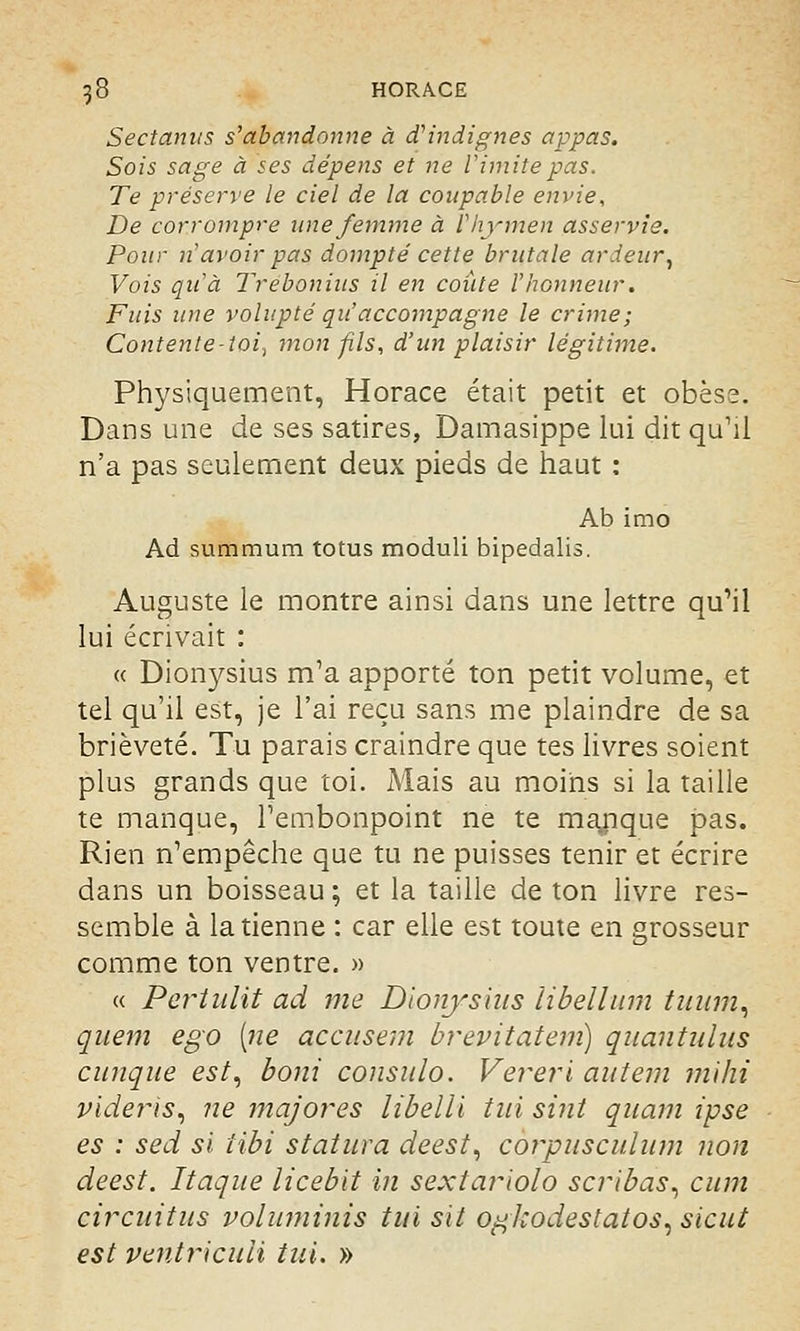 Sectanus s'abandonne à d'indignes appas. Sois sage à ses dépens et ne l'imite pas. Te préserve le ciel de la coupable envie, De corrompre une femme à l'hymen asservie. Pour n avoir pas dompté cette brutale ardeur, Vois qu'à Trebonius il en coûte l'honneur. Fuis une volupté qu'accompagne le crime; Contente-toi^ mon fils, d'un plaisir légitime. Physiquement, Horace était petit et obèse. Dans une de ses satires, Damasippe lui dit qu'il n'a pas seulement deux pieds de haut : Ab imo Ad summum totus moduli bipedalis. Auguste le montre ainsi dans une lettre qu'il lui écrivait : « Dionysius m'a apporté ton petit volume, et tel qu'il est, je l'ai reçu sans me plaindre de sa brièveté. Tu parais craindre que tes livres soient plus grands que toi. Mais au moins si la taille te manque, l'embonpoint ne te manque pas. Rien n'empêche que tu ne puisses tenir et écrire dans un boisseau; et la taille de ton livre res- semble à la tienne : car elle est toute en grosseur comme ton ventre. » « Pertulit ad me Dionysius libellum tiium, quem ego [ne accusent brevitatem) quantulus cunque est, boni consulo. Vereri autem mihi videîis, ne majores libelli tui sint quam ipse es : sed si iibi statura deest, corpusculum non deest. Itaque licebit in sextariolo scribas, cum circuitus voluminis tui svl og/codestatos, sicut est ventricuii tui. »