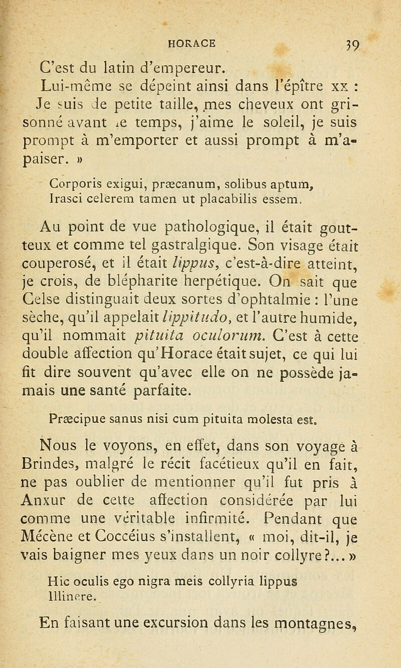 C'est du latin d'empereur. Lui-même se dépeint ainsi dans l'épître xx : Je suis de petite taille, mes cheveux ont gri- sonné avant xe temps, j'aime le soleil, je suis prompt à m'emporter et aussi prompt à m'a- paiser. » Corporis exigui, prcecanum, solibus aptum, Irasci celerem tamen ut placabilis essem. Au point de vue pathologique, il était gout- teux et comme tel gastralgique. Son visage était couperosé, et il était lippus, c'est-à-dire atteint, je crois, de blépharite herpétique. On sait que Celse distinguait deux sortes d'ophtalmie : Tune sèche, qu'il appelait lippitudo, et l'autre humide, qu^l nommait pituita oculorum. C'est à cette double affection qu'Horace était sujet, ce qui lui fit dire souvent qu'avec elle on ne possède ja- mais une santé parfaite. Prsecipue sanus nisi cum pituita molesta est. Nous le voyons, en effet, dans son voyage à Brindes, malgré le récit facétieux qu'il en fait, ne pas oublier de mentionner qu'il fut pris à Anxur de celte affection considérée par lui comme une véritable infirmité. Pendant que Mécène et Coccéius s'installent, « moi, dit-il, je vais baigner mes yeux dans un noir collyre?... » Hic oculis ego nigra meis collyria lippus lllinere. En faisant une excursion dans les montagnes,