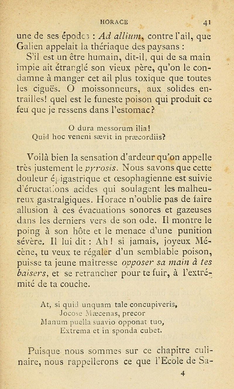 une de ses épodc3 : Ad allium, contre l'ail, que Galien appelait la thériaque des paysans : S'il est un être humain, dit-il, qui de sa main impie ait étranglé son vieux père, qu'on le con- damne à manger cet ail plus toxique que toutes les ciguës. O moissonneurs, aux solides en- trailles! quel est le funeste poison qui produit ce feu que je ressens dans l'estomac? O dura messorum ilia! Quid hoc veneni saevit in preecordiis? Voilà bien la sensation d'ardeur qu'on appelle très justement le pyrosis. Nous savons que cette douleur épigastrique et œsophagienne est suivie d'éructations acides qui soulagent les malheu- reux gastralgiques. Horace n'oublie pas de faire allusion à ces évacuations sonores et gazeuses dans les derniers vers de son ode. Il montre le poing à son hôte et le menace d'une punition sévère. Il lui dit : Ah 1 si jamais, joyeux Mé- cène, tu veux te régaler d'un semblable poison, puisse ta jeune maîtresse opposer* sa main à tes baisers, et se retrancher pour te fuir, à l'extré- mité de ta couche. At, si quid unquam taie concupiveris, Jocose Ivlœcenas, precor Manum puella suavio opponat tuo, Extrema et in sponda cubet. Puisque nous sommes sur ce chapitre culi- naire, nous rappellerons ce que l'Ecole de Sa- 4