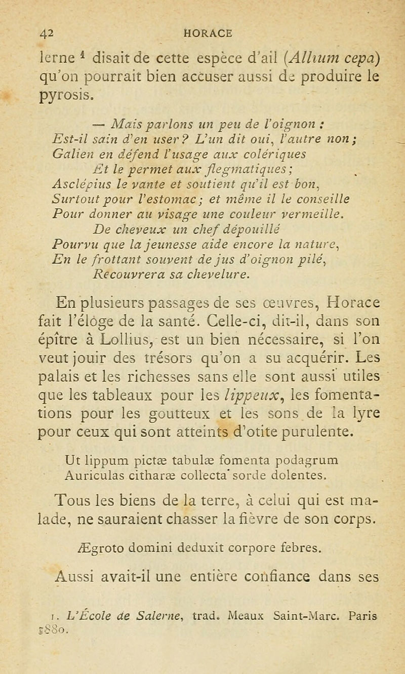lerne l disait de cette espèce d'ail {Alluim cepa) qu'on pourrait bien accuser aussi d- produire le pyrosis. — Mais parlons un peu de l'oignon : Est-il sain d'en user ? L'un dit oui, l'autre non ; Galien en dé/end l'usage aux colériques Et le permet aux flegmatiques ; Asclépius le vante et soutient qu'il est bon, Surtout pour l'estomac; et même il le conseille Pour donner au visage une couleur vermeille. De cheveux un chef dépouillé Pourvu que la jeunesse aide encore la nature, En le frottant souvent de jus d'oignon pilé, Recouvrera sa chevelure. En plusieurs passages de ses œuvres, Horace fait l'éloge de la santé. Celle-ci, dit-il, dans son épître à Lollius, est un bien nécessaire, si l'on veut jouir des trésors qu'on a su acquérir. Les palais et les richesses sans elle sont aussi utiles que les tableaux pour les lippeux, les fomenta- tions pour les goutteux et les sons de la lyre pour ceux qui sont atteints d'otite purulente. Ut lippum pictas tabulai fomenta podagrum Auriculas citharae collecta'sorde dolentes. Tous les biens de la terre, à celui qui est ma- lade, ne sauraient chasser la fièvre de son corps. ^Egroto domini deduxit corpore febres. Aussi avait-il une entière confiance dans ses i. L'École de Salerne, trad. Meaux Saint-Marc. Paris
