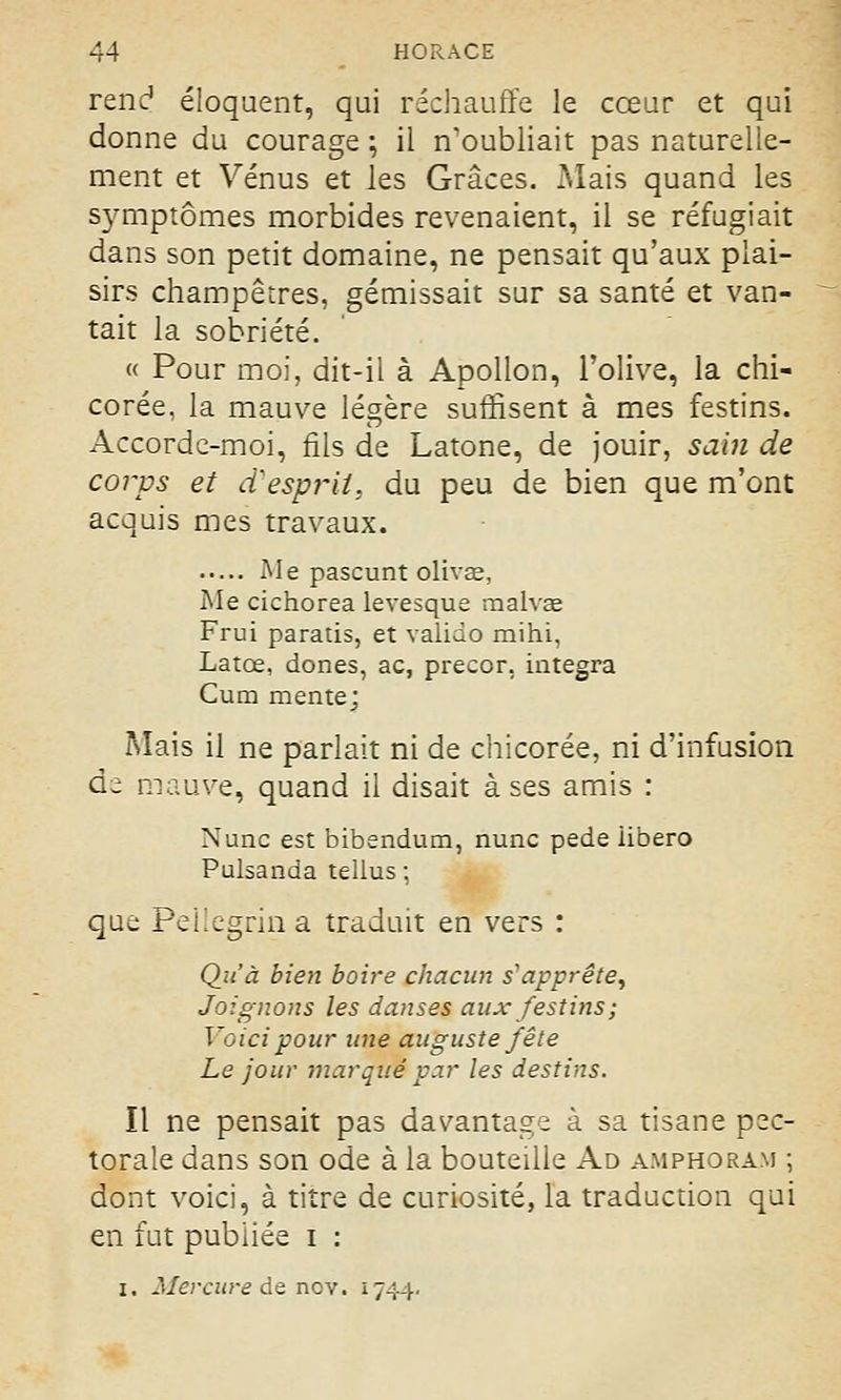 rend éloquent, qui réchauffe le cœur et qui donne du courage ; il n'oubliait pas naturelle- ment et Vénus et les Grâces. Mais quand les symptômes morbides revenaient, il se réfugiait dans son petit domaine, ne pensait qu'aux plai- sirs champêtres, gémissait sur sa santé et van- tait la sobriété. « Pour moi, dit-il à Apollon, l'olive, la chi- corée, la mauve légère suffisent à mes festins. Accorde-moi, fils de Latone, de jouir, sain de corps et d'esprit, du peu de bien que m'ont acquis mes travaux. Me pascunt divas, Me cichorea levesque malvae Frui paratis, et valido mihi, Latœ, dones, ac, precor, intégra Cum mente; Mais il ne parlait ni de chicorée, ni d'infusion de mauve, quand il disait à ses amis : Nunc est bibendum, nunc pede iibero Pulsanda tellus ; que Pellegrin a traduit en vers : Qu'à bien boire chacun s'apprête, Joignons les danses aux festins; Voici pour une auguste fête Le jour marqué par les destins. Il ne pensait pas davantage à sa tisane pec- torale dans son ode à la bouteille Ad amphoram ; dont voici, à titre de curiosité, la traduction qui en fut publiée i : i. Mercure de nov. 1744.
