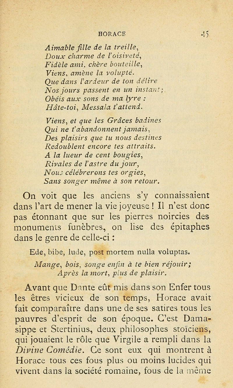 Aimable fille de la treille, Doux charme de l'oisiveté, Fidèle ami, chère bouteille, Viens, amène la volupté. Que dans Vardeur de ton délire Nos jours passent en un instant;, Obéis aux sons de ma lyre : Hâte-toi, Messala t'attend. Viens, et que les Grâces badines Qui ne t'abandonnent jamais, Des plaisirs que tu nous destines Redoublent encore tes attraits. A la lueur de cent bougies, Rivales de l'astre du jour, Nous célébrerons tes orgies, Sans songer même à son retour. On voit que les anciens s'y connaissaient dans l'art de mener la vie joyeuse ! Il n'est donc pas étonnant que sur les pierres noircies des monuments funèbres, on lise des épitaphes dans le genre de celle-ci : Ede, bibe, lude, post mortem nulla voluptas. Mange, bois, songe enfin à te bien réjouir; Après la mort, plus de plaisir. Avant que Dante eût mis dans son Enfer tous les êtres vicieux de son temps, Horace avait fait comparaître dans une de ses satires tous les pauvres d'esprit de son époque. C'est Dama- sippe et Stertinius, deux philosophes stoïciens, qui jouaient le rôle que Virgile a rempli dans la Divine Comédie. Ce sont eux qui montrent à Horace tous ces fous plus ou moins lucides qui vivent dans la société romaine, fous de la même