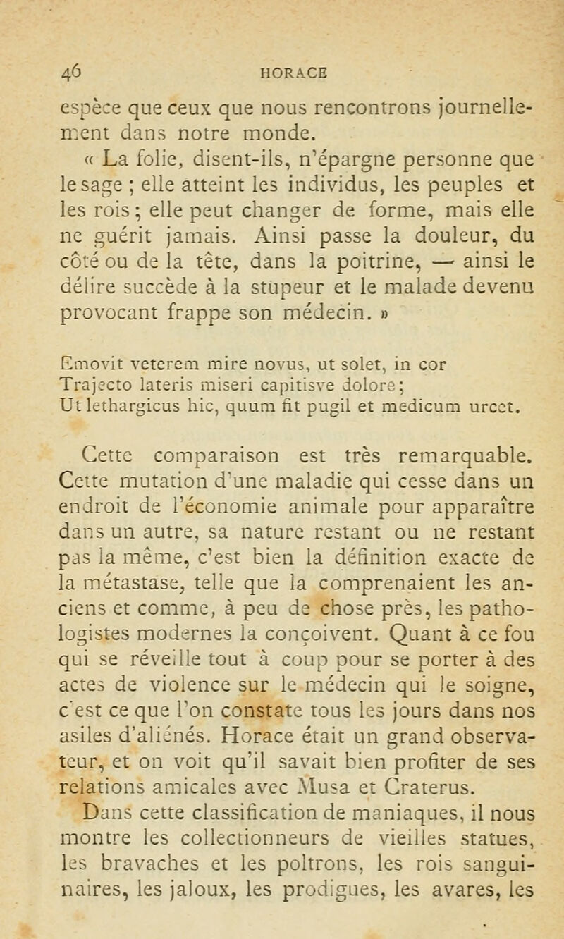 espèce que ceux que nous rencontrons journelle- ment clans notre monde. « La folie, disent-ils, n'épargne personne que le sage ; elle atteint les individus, les peuples et les rois ; elle peut changer de forme, mais elle ne guérit jamais. Ainsi passe la douleur, du côté ou de la tête, dans la poitrine, — ainsi le délire succède à la stupeur et le malade devenu provocant frappe son médecin. » Emovit veterem mire novus, ut solet, in cor Trajecto lateris miseri capitisve dolore; Ut lethargicus hic, quum fit pugil et medicum urcct. Cette comparaison est très remarquable. Cette mutation d'une maladie qui cesse dans un endroit de l'économie animale pour apparaître dans un autre, sa nature restant ou ne restant pas la même, c'est bien la définition exacte de la métastase, telle que la comprenaient les an- ciens et comme, à peu de chose près, les patho- logistes modernes la conçoivent. Quant à ce fou qui se réveille tout à coup pour se porter à des actes de violence sur le médecin qui le soigne, c'est ce que l'on constate tous les jours dans nos asiles d'aliénés. Horace était un grand observa- teur, et on voit qu'il savait bien profiter de ses relations amicales avec Musa et Craterus. Dans cette classification de maniaques, il nous montre les collectionneurs de vieilles statues, les bravaches et les poltrons, les rois sangui- naires, les jaloux, les prodigues, les avares, les