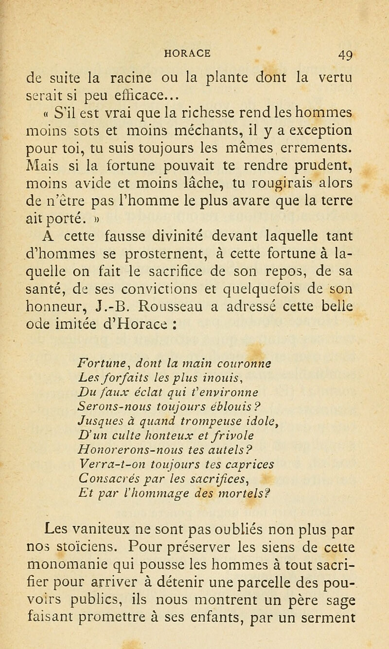 de suite la racine ou la plante dont la vertu serait si peu efficace... « S'il est vrai que la richesse rend les hommes moins sots et moins méchants, il y a exception pour toi, tu suis toujours les mêmes errements. Mais si la fortune pouvait te rendre prudent, moins avide et moins lâche, tu rougirais alors de n'être pas l'homme le plus avare que la terre ait porté. » A cette fausse divinité devant laquelle tant d'hommes se prosternent, à cette fortune à la- quelle on fait le sacrifice de son repos, de sa santé, de ses convictions et quelquefois de son honneur, J.-B. Rousseau a adressé cette belle ode imitée d'Horace : Fortune, dont la main couronne Les forfaits les plus inouis, Du faux éclat qui t'environne Serons-nous toujours éblouis? Jusques à quand trompeuse idole, D'un culte honteux et frivole Honorerons-nous tes autels? Verra-t-on toujours tes caprices Consacrés par les sacrifices, Et par l'hommage des mortels? Les vaniteux ne sont pas oubliés non plus par nos stoïciens. Pour préserver les siens de cette monomanie qui pousse les hommes à tout sacri- fier pour arriver à détenir une parcelle des pou- voirs publics, ils nous montrent un père sage faisant promettre à ses enfants, par un serment