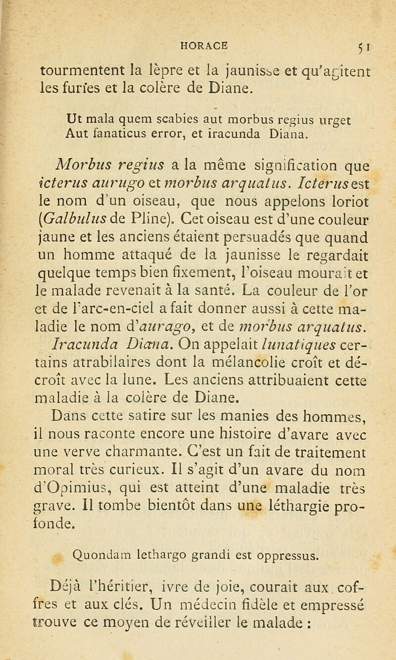 tourmentent la lèpre et la jaunisse et qu'agitent les furies et la colère de Diane. Ut mala quem scabies aut morbus regius urget Aut fanaticus error, et iracunda Diana. Morbus regius a la même signification que icterus aurugo et morbus arquât us. Ictérus est le nom d'un oiseau, que nous appelons loriot [Galbulus de Pline). Cet oiseau est d'une couleur jaune et les anciens étaient persuadés que quand un homme attaqué de la jaunisse le regardait quelque temps bien fixement, l'oiseau mourait et le malade revenait à la santé. La couleur de l'or et de Tarc-en-ciel a fait donner aussi à cette ma- ladie le nom d'aurago, et de morbus arquât us. Iracunda Diana. On appelait lunatiques cer- tains atrabilaires dont la mélancolie croît et dé- croît avec la lune. Les anciens attribuaient cette maladie à la colère de Diane. Dans cette satire sur les manies des hommes, il nous raconte encore une histoire d'avare avec une verve charmante. C'est un fait de traitement moral très curieux. Il s'agit d'un avare du nom d'Opimius, qui est atteint d'une maladie très grave. Il tombe bientôt dans une léthargie pro- fonde. Quondam lethargo grandi est oppressus. Déjà l'héritier, ivre de joie, courait aux cof- fres et aux clés. Un médecin fidèle et empressé trouve ce moyen de réveiller le malade :