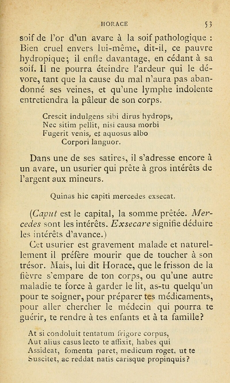 soif de l'or d'un avare à la soif pathologique : Bien cruel envers lui-même, dit-il, ce pauvre hydropique-, il enfle davantage, en cédant à sa soif. Il ne pourra éteindre l'ardeur qui le dé- vore, tant que la cause du mal n'aura pas aban- donné ses veines, et qu'une lymphe indolente entretiendra la pâleur de son corps. Crescit indulgens sihi dirus hydrops, Nec sitim pellit, nisi causa morbi Fugerit venis, et aquosus albo Corpori languor. Dans une de ses satires, il s'adresse encore à un avare, un usurier qui prête à gros intérêts de l'argent aux mineurs. Quinas hic capiti mercedes exsecat. (Caput est le capital, la somme prêtée. Mer- cedes sont les intérêts. Exsecare signifie déduire les intérêts d'avance.) Cet usurier est gravement malade et naturel- lement il préfère mourir que de toucher à son trésor. Mais, lui dit Horace, que le frisson de la fièvre s'empare de ton corps, ou qu'une autre maladie te force à garder le lit, as-tu quelqu'un pour te soigner, pour préparer tes médicaments, pour aller chercher le médecin qui pourra te guérir, te rendre à tes enfants et à ta famille? At si condoluit tentatum frigore corpus, Aut alius casus lecto te affixit, habes qui Assideat, fomenta paret, medicum roget, ut te Suscitet, ac reddat natis carisque propinquis?