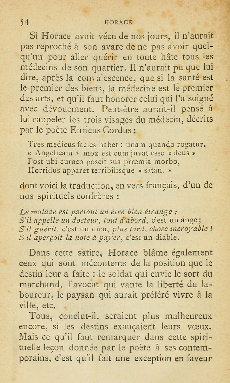 Si Horace avait vécu de nos jours, il n'aurait pas reproché à son avare de ne pas avoir quel- qu'un pour aller quérir en toute hâte tous !es médecins de son quartier. Il n'aurait pu que lui dire, après la convalescence, que si la santé est le premier des biens, la médecine est le premier des arts, et qu'il faut honorer celui qui Ta soigné avec dévouement. Peut-être aurait-il pensé à lui rappeler les trois visages du médecin, décrits par le poète Enricus Cordus.: Très medicus faciès habet : imam quando rogatur. « Angelicam » mox est cum juvat esse « deus » Post ubi curaco poscit sua prœmia rnorbo, Horridus apparet terribilisque « satan. >) dont voici k traduction, en vers français, d'un de nos spirituels confrères : Le malade est partout un être bien étrange : S'il appelle un docteur, tout d'abord, c'est un ange ; S'il guérit, c'est un dieu, plus tard, chose incroyable l S'il aperçoit la note à payer, c'est un diable. Dans cette satire, Horace blâme également ceux qui sont mécontents de la position que le destin leur a faite : le soldat qui envie le sort du marchand, l'avocat qui vante la liberté du la- boureur, le paysan qui aurait préféré vivre à la ville, etc. Tous, conclut-il, seraient plus malheureux encore, si les destins exauçaient leurs vœux. Mais ce qu'il faut remarquer dans cette spiri- tuelle leçon donnée par le poète à ses contem- porains, c'est qu'il fait une exception en faveur