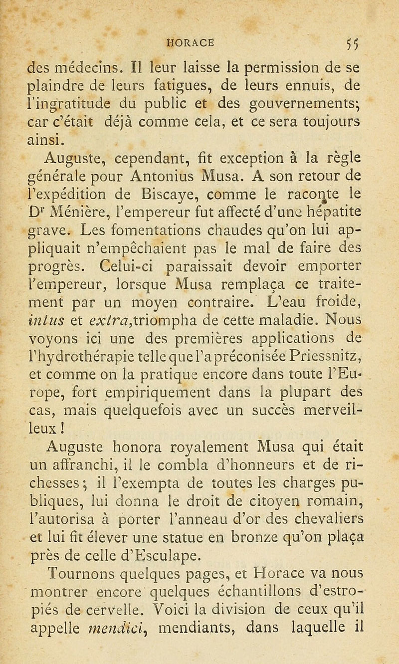 des médecins. Il leur laisse la permission de se plaindre de leurs fatigues, de leurs ennuis, de l'ingratitude du public et des gouvernements*, car c'était déjà comme cela, et ce sera toujours ainsi. Auguste, cependant, fit exception à la règle générale pour Antonius Musa. A son retour de l'expédition de Biscaye, comme le raconte le D1' Ménière, l'empereur fut affecté d'une hépatite grave. Les fomentations chaudes qu'on lui ap- pliquait n'empêchaient pas le mal de faire des progrès. Celui-ci paraissait devoir emporter l'empereur, lorsque Musa remplaça ce traite- ment par un moyen contraire. L'eau froide, inins et e.x/r^5triompha de cette maladie. Nous voyons ici une des premières applications de l'hydrothérapie telle que l'a préconisée Priessnitz, et comme on la pratique encore dans toute l'Eu- rope, fort empiriquement dans la plupart des cas, mais quelquefois avec un succès merveil- leux ! Auguste honora royalement Musa qui était un affranchi, il le combla d'honneurs et de ri- chesses ; il l'exempta de toutes les charges pu- bliques, lui donna le droit de citoyen romain, l'autorisa à porter l'anneau d'or des chevaliers et lui fît élever une statue en bronze qu'on plaça près de celle d'Esculape. Tournons quelques pages, et Horace va nous montrer encore quelques échantillons d'estro- piés de cervelle. Voici la division de ceux qu'il appelle mendki, mendiants, dans laquelle il