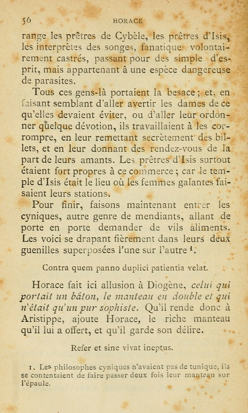 range les prêtres de Cybèle, les prêtres d'Isis, les interprètes des songes, fanatique; volontai- rement castrés, passant pour des simple d'es- prit, mais appartenant à une espèce dangereuse de parasites. Tous ces gens-là portaient la besace ; et. en faisant semblant d'aller avertir les dames de ce qu'elles devaient éviter, ou d'aller leur ordon- ner quelque dévotion, ils travaillaient à les cor- rompre, en leur remettant secrètement des bil- lets, et en leur donnant des rendez-vous de la part de leurs amants. Les prêtres dTsis surtout étaient fort propres à ce commerce ; car le tem- ple d'Isis était le lieu où les femmes galantes fai- saient leurs stations. Pour finir, faisons maintenant entrer les cyniques, autre genre de mendiants, allant de porte en porte demander de vils aliments. Les voici se drapant fièrement dans leurs deux guenilles superposées l'une sur l'autre K Contra quem panno duplici patientia velat. Horace fait ici allusion à Diogène, celui qui portait un bâton, le manteau en double et qui ri était qu'un pur sophiste. Qu'il rende donc à Aristippe, ajoute Horace, le riche manteau qu'il lui a offert, et qu'il garde son délire. Refer et sine vivat ineptus. i. Les philosophes cyniques n'avaient pas de tunique, ils se contentaient de faire passer deux fois leur manteau sur l'épaule.