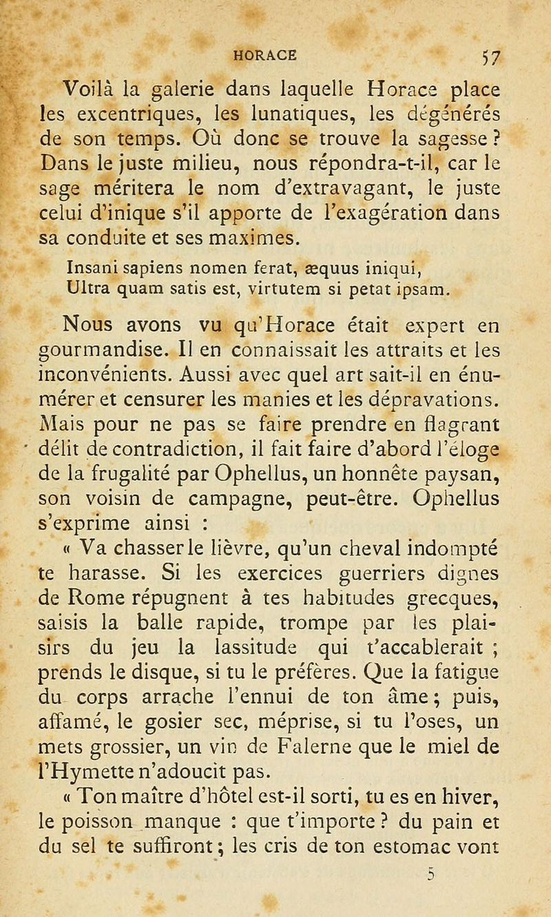 Voilà la galerie dans laquelle Horace place les excentriques, les lunatiques, les dégénérés de son temps. Où donc se trouve la sagesse ? Dans le juste milieu, nous répondra-t-il, car le sage méritera le nom d'extravagant, le juste celui d'inique s'il apporte de l'exagération dans sa conduite et ses maximes. Insani sapiens nomen ferat, eequus iniqui, Ultra quam satis est, virtutem si petat ipsam. Nous avons vu qu'Horace était expert en gourmandise. Il en connaissait les attraits et les inconvénients. Aussi avec quel art sait-il en énu- mérer et censurer les manies et les dépravations. Mais pour ne pas se faire prendre en flagrant délit de contradiction, il fait faire d'abord l'éloge de la frugalité par Ophellus, un honnête paysan, son voisin de campagne, peut-être. Ophellus s'exprime ainsi : « Va chasser le lièvre, qu'un cheval indompté te harasse. Si les exercices guerriers dignes de Rome répugnent à tes habitudes grecques, saisis la balle rapide, trompe par les plai- sirs du jeu la lassitude qui t'accablerait ; prends le disque, si tu le préfères. Que la fatigue du corps arrache l'ennui de ton âme ; puis, affamé, le gosier sec, méprise, si tu l'oses, un mets grossier, un vin de Falerne que le miel de l'Hymette n'adoucit pas. « Ton maître d'hôtel est-il sorti, tu es en hiver, le poisson manque : que t'importe ? du pain et du sel te suffiront ; les cris de ton estomac vont