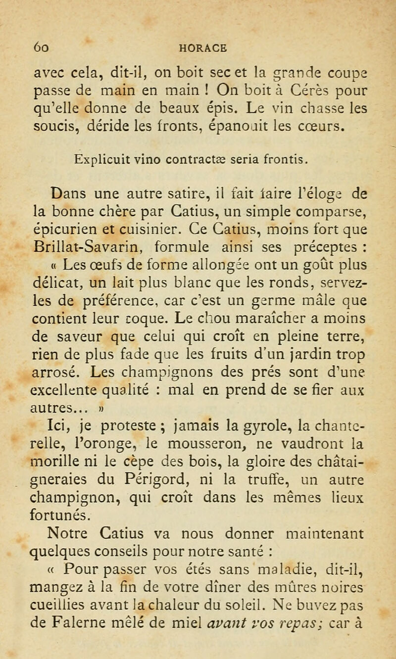 avec cela, dit-il, on boit sec et la grande coupe passe de main en main ! On boit à Cérès pour qu'elle donne de beaux épis. Le vin chasse les soucis, déride les fronts, épanouit les coeurs. Explicuit vino contractas séria frontis. Dans une autre satire, il fait iaire l'éloge de la bonne chère par Gatius, un simple comparse, épicurien et cuisinier. Ce Gatius, moins fort que Brillât-Savarin, formule ainsi ses préceptes : « Les œufs de forme allongée ont un goût plus délicat, un lait plus blanc que les ronds, servez- les de préférence, car c'est un germe mâle que contient leur coque. Le chou maraîcher a moins de saveur que celui qui croît en pleine terre, rien de plus fade que les fruits d'un jardin trop arrosé. Les champignons des prés sont d'une excellente qualité : mal en prend de se fier aux autres... » Ici, je proteste; jamais la gyrole, la chante- relle, l'oronge, le mousseron, ne vaudront la morille ni le cèpe des bois, la gloire des châtai- gneraies du Périgord, ni la truffe, un autre champignon, qui croît dans les mêmes lieux fortunés. Notre Catius va nous donner maintenant quelques conseils pour notre santé : « Pour passer vos étés sans maladie, dit-il, mangez à la fin de votre dîner des mûres noires cueillies avant la chaleur du soleil. Ne buvez pas de Falerne mêlé de miel avant vos repas; car à