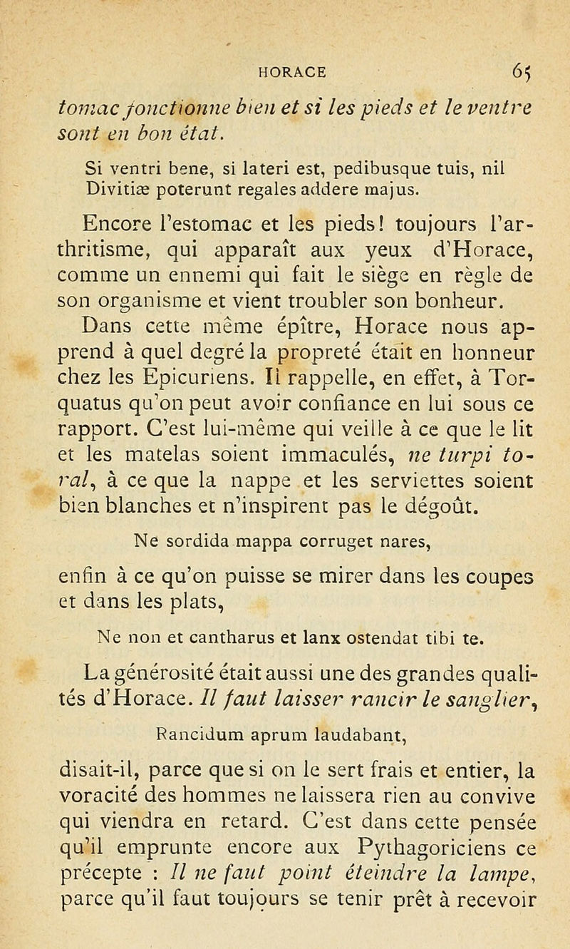 tomac fonctionne bien et si les pieds et le ventre sont en bon état. Si ventri bene, si lateri est, pedibusque tuis, nil Divitice poterunt regales addere ma jus. Encore l'estomac et les pieds! toujours l'ar- thritisme, qui apparaît aux yeux d'Horace, comme un ennemi qui fait le siège en règle de son organisme et vient troubler son bonheur. Dans cette même épître, Horace nous ap- prend à quel degré la propreté était en honneur chez les Epicuriens. Il rappelle, en effet, à Tor- quatus qu'on peut avoir confiance en lui sous ce rapport. C'est lui-même qui veille à ce que le lit et les matelas soient immaculés, ne tnrpi to- ral, à ce que la nappe et les serviettes soient bien blanches et n'inspirent pas le dégoût. Ne sordida mappa corruget nares, enfin à ce qu'on puisse se mirer dans les coupes et dans les plats, Ne non et cantharus et lanx ostendat tibi te. La générosité était aussi une des grandes quali- tés d'Horace. // faut laisser rancir le sanglier, Rancidum aprum laudabant, disait-il, parce que si on le sert frais et entier, la voracité des hommes ne laissera rien au convive qui viendra en retard. C'est dans cette pensée qu'il emprunte encore aux Pythagoriciens ce précepte : 77 ne faut point éteindre la lampe, parce qu'il faut toujours se tenir prêt à recevoir