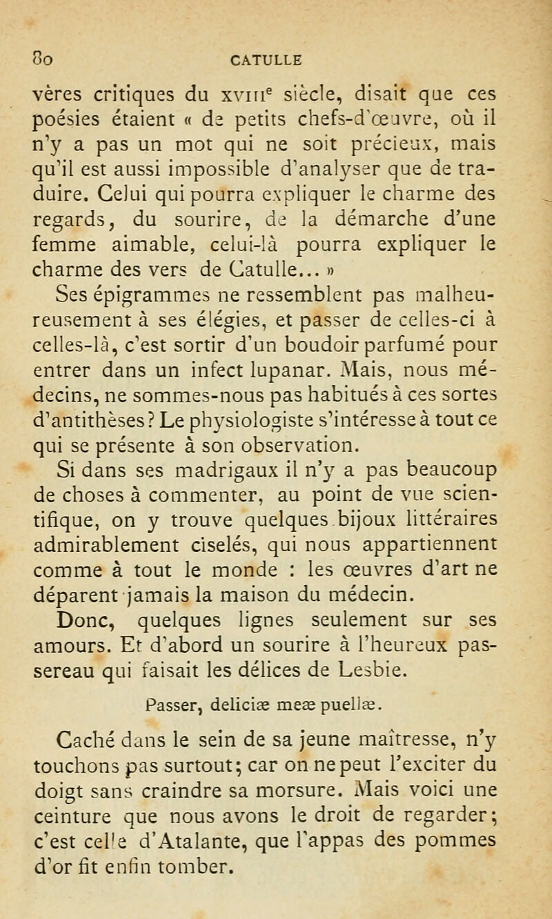 vères critiques du xvme siècle, disait qae ces poésies étaient « de petits chefs-d'œuvre, où il n'y a pas un mot qui ne soit précieux, mais qu'il est aussi impossible d'analyser que de tra- duire. Celui qui pourra expliquer le charme des regards, du sourire, de la démarche d'une femme aimable, celui-là pourra expliquer le charme des vers de Catulle... » Ses épigrammes ne ressemblent pas malheu- reusement à ses élégies, et passer de celles-ci à celles-là, c'est sortir d'un boudoir parfumé pour entrer dans un infect lupanar. Mais, nous mé- decins, ne sommes-nous pas habitués à ces sortes d'antithèses ? Le physiologiste s'intéresse à tout ce qui se présente à son observation. Si dans ses madrigaux il n'y a pas beaucoup de choses à commenter, au point de vue scien- tifique, on y trouve quelques bijoux littéraires admirablement ciselés, qui nous appartiennent comme à tout le monde : les œuvres d'art ne déparent jamais la maison du médecin. Donc, quelques lignes seulement sur ses amours. Et d'abord un sourire à l'heureux pas- sereau qui faisait les délices de Lesbie. Passer, deliciae meœpueliee. Caché dans le sein de sa jeune maîtresse, n'y touchons pas surtout; car on ne peut l'exciter du doigt sans craindre sa morsure. Mais voici une ceinture que nous avons le droit de regarder; c'est cel'e d'Atalante, que l'appas des pommes d'or fît enfin tomber.