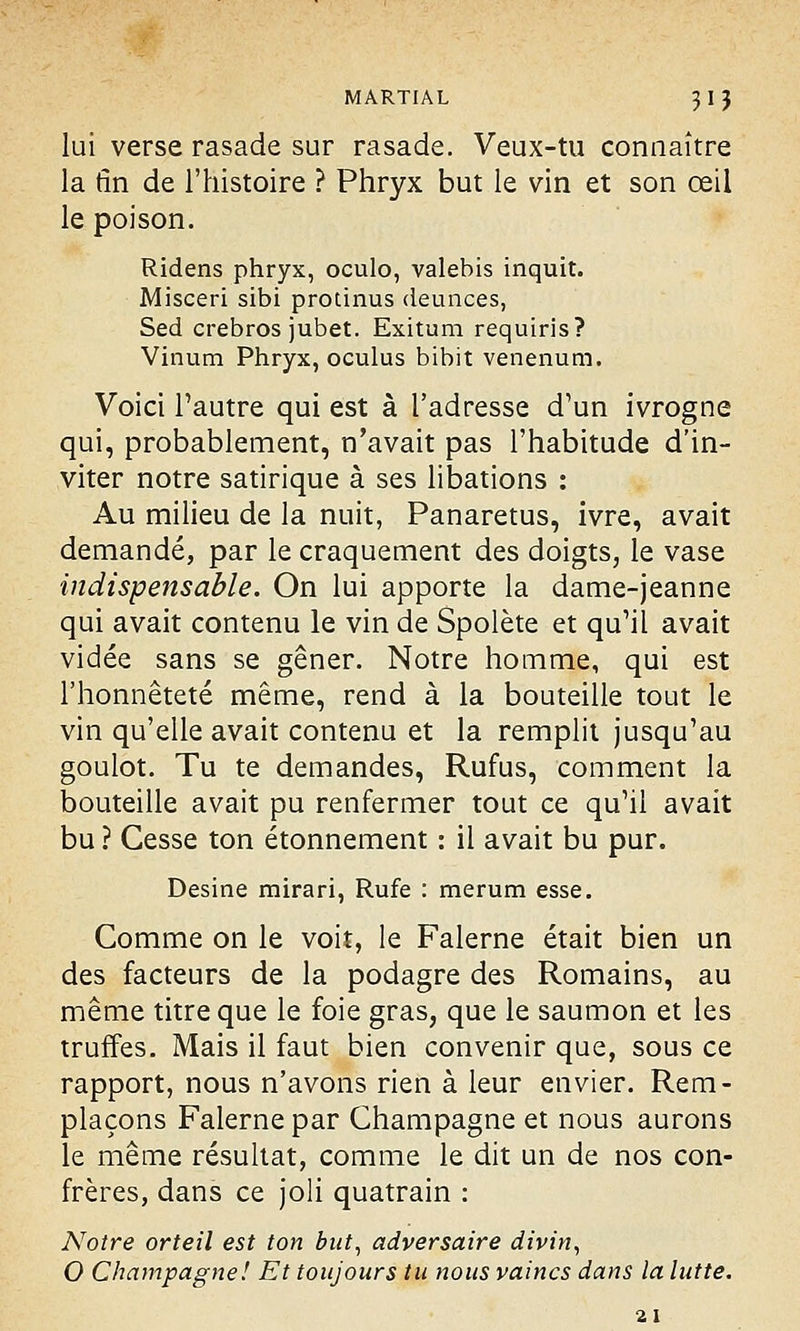 lui verse rasade sur rasade. Veux-tu connaître la (in de l'histoire ? Phryx but le vin et son œil le poison. Ridens phryx, oculo, valebis inquit. Misceri sibi protinus deunces, Sed crebros jubet. Exitum requiris? Vinum Phryx, oculus bibit venenum. Voici l'autre qui est à l'adresse d'un ivrogne qui, probablement, n'avait pas l'habitude d'in- viter notre satirique à ses libations : Au milieu de la nuit, Panaretus, ivre, avait demandé, par le craquement des doigts, le vase indispensable. On lui apporte la dame-jeanne qui avait contenu le vin de Spolète et qu'il avait vidée sans se gêner. Notre homme, qui est l'honnêteté même, rend à la bouteille tout le vin qu'elle avait contenu et la remplit jusqu'au goulot. Tu te demandes, Rufus, comment la bouteille avait pu renfermer tout ce qu'il avait bu ? Gesse ton étonnement : il avait bu pur. Desine mirari, Rufe : merum esse. Comme on le voit, le Falerne était bien un des facteurs de la podagre des Romains, au même titre que le foie gras, que le saumon et les truffes. Mais il faut bien convenir que, sous ce rapport, nous n'avons rien à leur envier. Rem- plaçons Falerne par Champagne et nous aurons le même résultat, comme le dit un de nos con- frères, dans ce joli quatrain : Notre orteil est ton but, adversaire divin, O Champagne! Et toujours tu nous vaincs dans la lutte. 21