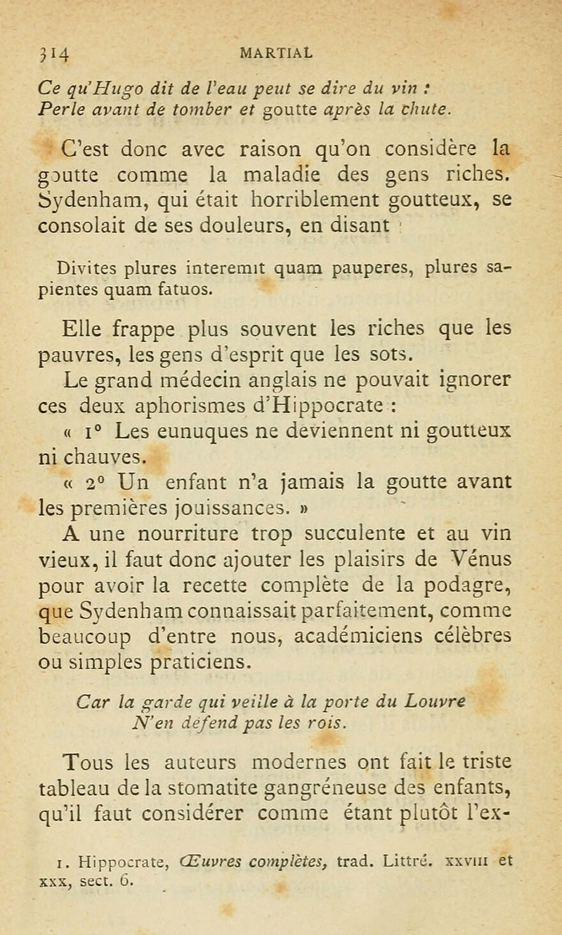 Ce qu'Hugo dit de Veau peut se dire du vin : Perle avant de tomber et goutte après la chute. C'est donc avec raison qu'on considère la g:>utte comme la maladie des gens riches. Sydenham, qui était horriblement goutteux, se consolait de ses douleurs, en disant Divites plures interemit quam pauperes, plures sa- pientes quam fatuos. Elle frappe plus souvent les riches que les pauvres, les gens d'esprit que les sots. Le grand médecin anglais ne pouvait ignorer ces deux aphorismes d'Hippocrate : « i° Les eunuques ne deviennent ni goutteux ni chauves. « 2° Un enfant n'a jamais la goutte avant les premières jouissances. » A une nourriture trop succulente et au vin vieux, il faut donc ajouter les plaisirs de Vénus pour avoir la recette complète de la podagre, que Sydenham connaissait parfaitement, comme beaucoup d'entre nous, académiciens célèbres ou simples praticiens. Car la garde qui veille à la porte du Louvre N'en défend pas les rois. Tous les auteurs modernes ont fait le triste tableau de la stomatite gangreneuse des enfants, qu'il faut considérer comme étant plutôt l'ex- i. Hippocrate, Œuvres complètes, trad. Littrc. xxvm et xxx, sect. 6.