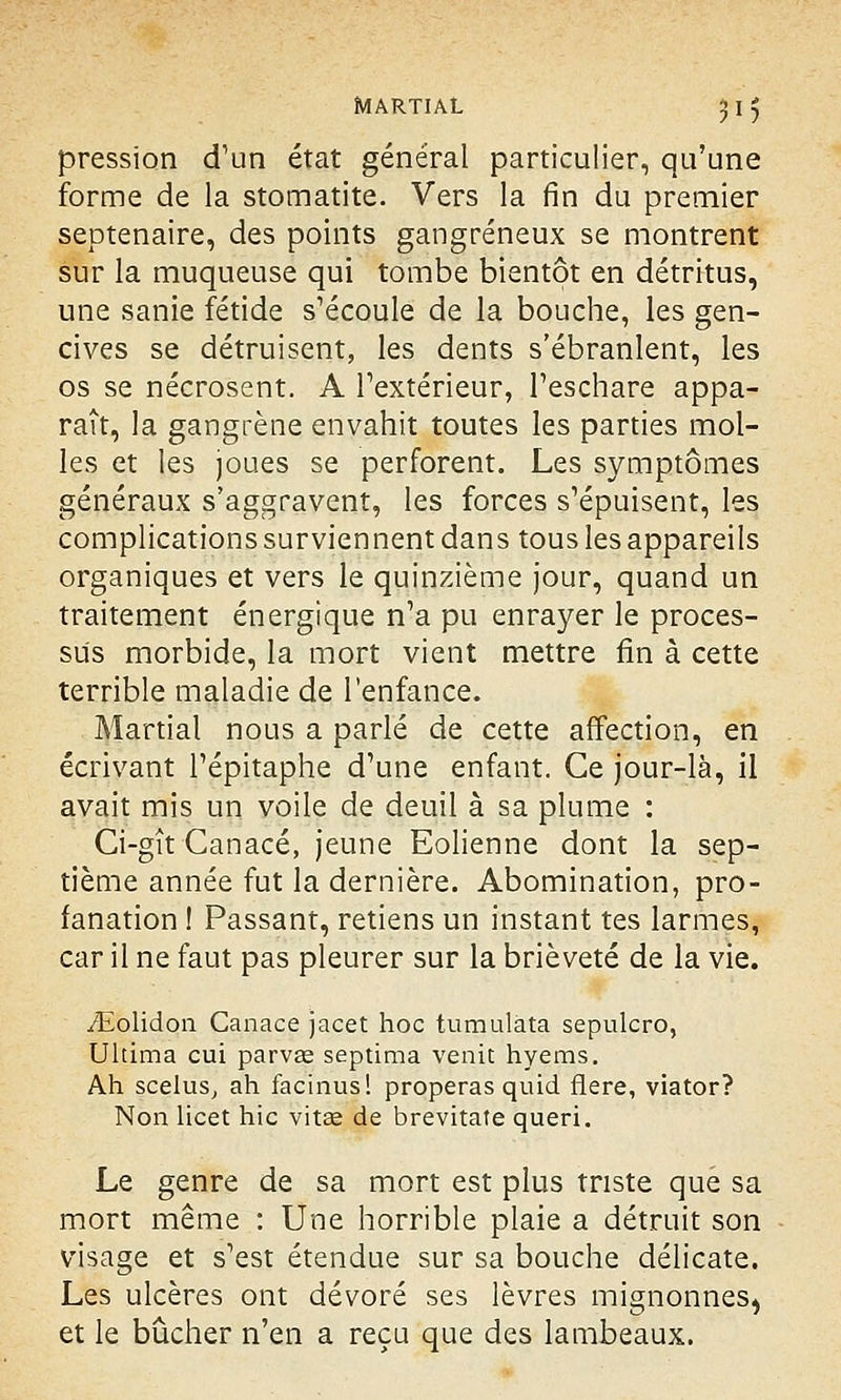 pression d'un état général particulier, qu'une forme de la stomatite. Vers la fin du premier septénaire, des points gangreneux se montrent sur la muqueuse qui tombe bientôt en détritus, une sanie fétide s'écoule de la bouche, les gen- cives se détruisent, les dents s'ébranlent, les os se nécrosent. A l'extérieur, l'eschare appa- raît, la gangrène envahit toutes les parties mol- les et les joues se perforent. Les symptômes généraux s'aggravent, les forces s'épuisent, les complications surviennent dans tous les appareils organiques et vers le quinzième jour, quand un traitement énergique n'a pu enrayer le proces- sus morbide, la mort vient mettre fin à cette terrible maladie de l'enfance. Martial nous a parlé de cette affection, en écrivant l'épitaphe d'une enfant. Ce jour-là, il avait mis un voile de deuil à sa plume : Ci-gît Canacé, jeune Eolienne dont la sep- tième année fut la dernière. Abomination, pro- fanation ! Passant, retiens un instant tes larmes, car il ne faut pas pleurer sur la brièveté de la vie. ^Eolidon Canace jacet hoc tumulata sepulcro, Ultima cui parvas septima venit hyems. Ah scelus, ah facinus! properas quid flere, viator? Non licet hic vitae de brevitate queri. Le genre de sa mort est plus triste que sa mort même : Une horrible plaie a détruit son visage et s'est étendue sur sa bouche délicate. Les ulcères ont dévoré ses lèvres mignonnes^ et le bûcher n'en a reçu que des lambeaux.