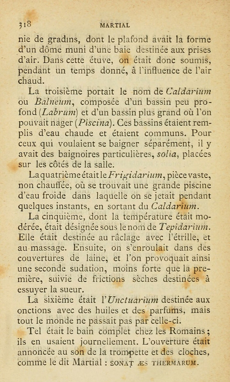 nie de gradins, dont le plafond avait la forme d'un dôme muni d'une baie destinée aux prises d'air. Dans cette étuve, on était donc soumis, pendant un temps donné, à l'influence de Pair chaud. La troisième portait le nom de Gaïdarinm ou Balneum, composée d'un bassin peu pro- fond (Labrum) et d'un bassin plus grand où l'on pouvait nager [Piscina). Ces bassins étaient rem- plis d'eau chaude et étaient communs. Pour ceux qui voulaient se baigner séparément, il y avait des baignoires particulières, solia, placées sur les côtés de la salle. Laquatrième était IzFrigidarhim, pièce vaste, non chauffée, où se trouvait une grande piscine d'eau froide dans laquelle on se jetait pendant quelques instants, en sortant du Caldarium. La cinquième, dont la température était mo- dérée, était désignée sous le nom de Tepldarium. Elle était destinée au raclage avec l'étrille, et au massage. Ensuite, on s'enroulait dans des couvertures de laine, et l'on provoquait ainsi une seconde sudation, moins forte que la pre- mière, suivie de frictions sèches destinées à essuyer la sueur. La sixième était Y Unctiiarium destinée aux onctions avec des huiles et des parfums, mais tout le monde ne passait pas par celle-ci. Tel était le bain complet chez les Romains ; ils en usaient journellement. L'ouverture était annoncée au son de la trompette et des cloches, comme le dit Martial : sonat ms thermarum.